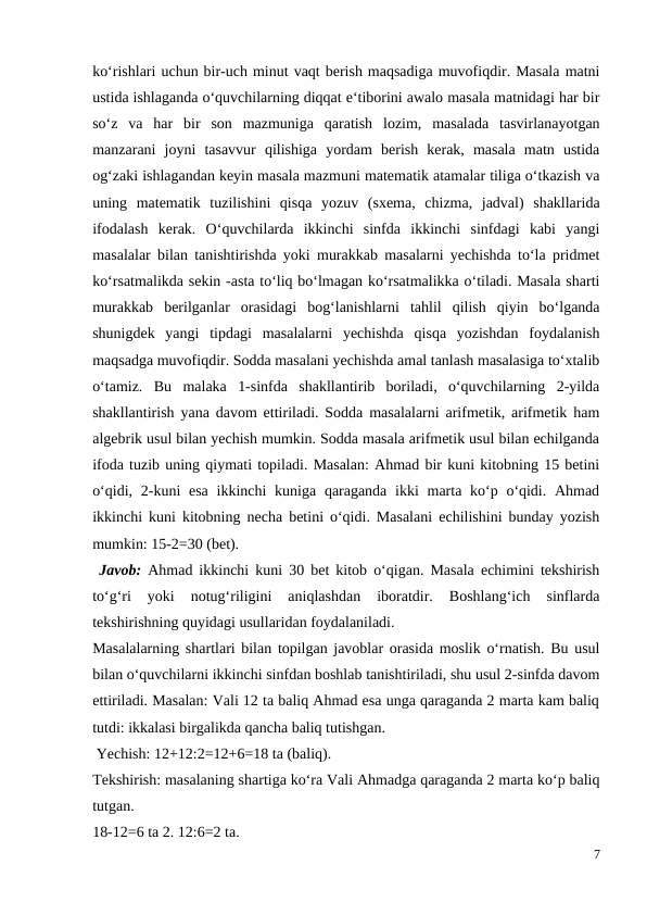 ko‘rishlari uchun bir-uch minut vaqt berish maqsadiga muvofiqdir. Masala matni
ustida ishlaganda o‘quvchilarning diqqat e‘tiborini awalo masala matnidagi har bir
so‘z  va  har  bir  son  mazmuniga  qaratish  lozim,  masalada  tasvirlanayotgan
manzarani  joyni  tasavvur  qilishiga  yordam  berish  kerak,  masala  matn  ustida
og‘zaki ishlagandan keyin masala mazmuni matematik atamalar tiliga o‘tkazish va
uning  matematik  tuzilishini  qisqa  yozuv  (sxema,  chizma,  jadval)  shakllarida
ifodalash  kerak.  O‘quvchilarda  ikkinchi  sinfda  ikkinchi  sinfdagi  kabi  yangi
masalalar bilan tanishtirishda yoki murakkab masalarni yechishda to‘la pridmet
ko‘rsatmalikda sekin -asta to‘liq bo‘lmagan ko‘rsatmalikka o‘tiladi. Masala sharti
murakkab  berilganlar  orasidagi  bog‘lanishlarni  tahlil  qilish  qiyin  bo‘lganda
shunigdek  yangi  tipdagi  masalalarni  yechishda  qisqa  yozishdan  foydalanish
maqsadga muvofiqdir. Sodda masalani yechishda amal tanlash masalasiga to‘xtalib
o‘tamiz.  Bu  malaka  1-sinfda  shakllantirib  boriladi,  o‘quvchilarning  2-yilda
shakllantirish yana davom ettiriladi. Sodda masalalarni arifmetik, arifmetik ham
algebrik usul bilan yechish mumkin. Sodda masala arifmetik usul bilan echilganda
ifoda tuzib uning qiymati topiladi. Masalan: Ahmad bir kuni kitobning 15 betini
o‘qidi, 2-kuni  esa  ikkinchi  kuniga  qaraganda  ikki  marta ko‘p o‘qidi. Ahmad
ikkinchi kuni kitobning necha betini o‘qidi. Masalani echilishini bunday yozish
mumkin: 15-2=30 (bet).
 Javob:  Ahmad ikkinchi kuni 30 bet kitob o‘qigan. Masala echimini tekshirish
to‘g‘ri  yoki  notug‘riligini  aniqlashdan  iboratdir.  Boshlang‘ich  sinflarda
tekshirishning quyidagi usullaridan foydalaniladi.
Masalalarning shartlari bilan topilgan javoblar orasida moslik o‘rnatish. Bu usul
bilan o‘quvchilarni ikkinchi sinfdan boshlab tanishtiriladi, shu usul 2-sinfda davom
ettiriladi. Masalan: Vali 12 ta baliq Ahmad esa unga qaraganda 2 marta kam baliq
tutdi: ikkalasi birgalikda qancha baliq tutishgan.
 Yechish: 12+12:2=12+6=18 ta (baliq).
Tekshirish: masalaning shartiga ko‘ra Vali Ahmadga qaraganda 2 marta ko‘p baliq
tutgan.
18-12=6 ta 2. 12:6=2 ta.
7
