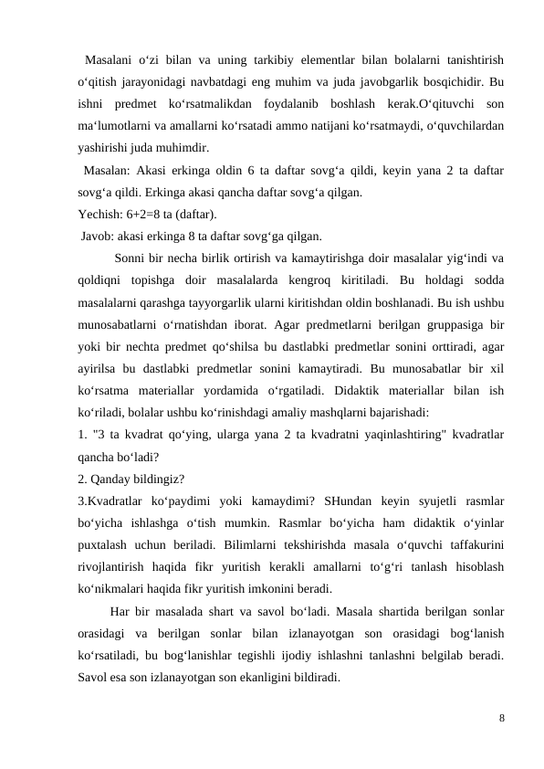  Masalani  o‘zi  bilan  va uning  tarkibiy  elementlar  bilan  bolalarni  tanishtirish
o‘qitish jarayonidagi navbatdagi eng muhim va juda javobgarlik bosqichidir. Bu
ishni  predmet  ko‘rsatmalikdan  foydalanib  boshlash  kerak.O‘qituvchi  son
ma‘lumotlarni va amallarni ko‘rsatadi ammo natijani ko‘rsatmaydi, o‘quvchilardan
yashirishi juda muhimdir.
 Masalan: Akasi erkinga oldin 6 ta daftar sovg‘a qildi, keyin yana 2 ta daftar
sovg‘a qildi. Erkinga akasi qancha daftar sovg‘a qilgan.
Yechish: 6+2=8 ta (daftar).
 Javob: akasi erkinga 8 ta daftar sovg‘ga qilgan.
 Sonni bir necha birlik ortirish va kamaytirishga doir masalalar yig‘indi va
qoldiqni  topishga  doir  masalalarda  kengroq  kiritiladi.  Bu  holdagi  sodda
masalalarni qarashga tayyorgarlik ularni kiritishdan oldin boshlanadi. Bu ish ushbu
munosabatlarni o‘rnatishdan iborat. Agar predmetlarni berilgan gruppasiga bir
yoki bir nechta predmet qo‘shilsa bu dastlabki predmetlar sonini orttiradi, agar
ayirilsa  bu  dastlabki  predmetlar  sonini  kamaytiradi.  Bu  munosabatlar  bir  xil
ko‘rsatma  materiallar  yordamida  o‘rgatiladi.  Didaktik  materiallar  bilan  ish
ko‘riladi, bolalar ushbu ko‘rinishdagi amaliy mashqlarni bajarishadi:
1. "3 ta kvadrat qo‘ying, ularga yana 2 ta kvadratni yaqinlashtiring" kvadratlar
qancha bo‘ladi?
2. Qanday bildingiz?
3.Kvadratlar  ko‘paydimi  yoki  kamaydimi?  SHundan  keyin  syujetli  rasmlar
bo‘yicha  ishlashga  o‘tish  mumkin.  Rasmlar  bo‘yicha  ham  didaktik  o‘yinlar
puxtalash  uchun  beriladi.  Bilimlarni  tekshirishda  masala  o‘quvchi  taffakurini
rivojlantirish  haqida  fikr  yuritish  kerakli  amallarni  to‘g‘ri  tanlash  hisoblash
ko‘nikmalari haqida fikr yuritish imkonini beradi.
 
Har bir masalada shart va savol bo‘ladi. Masala shartida berilgan sonlar
orasidagi  va  berilgan  sonlar  bilan  izlanayotgan  son  orasidagi  bog‘lanish
ko‘rsatiladi, bu bog‘lanishlar tegishli ijodiy ishlashni tanlashni belgilab beradi.
Savol esa son izlanayotgan son ekanligini bildiradi.
8
