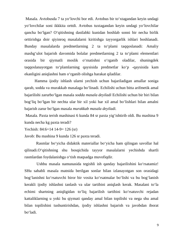  Masala. Avtobusda 7 ta yo‘lovchi bor edi. Avtobus bir to‘xtagandan keyin undagi
yo‘lovchilar soni ikkkita orttdi. Avtobus tuxtagandan keyin undagi yo‘lovchilar
qancha bo‘lgan? O‘qitishning dastlabki kunidan boshlab sonni bir necha birlik
orttirishga  doir  qiyinroq  masalalarni  kiritishga  tayyorgarlik  ishlari  boshlanadi.
Bunday  masalalarda  predmetlarning  2  ta  to‘plami  taqqoslanadi:  Amaliy
mashg‘ulot bajarish davomida bolalar predmetlarning 2 ta to‘plami elementlari
orasida  bir  qiymatli  moslik  o‘rnatishni  o‘rganib  oladilar,  shuningdek
taqqoslanayotgan  to‘plamlarning  qaysisida  predmetlar  ko‘p  -qaysisida  kam
ekanligini aniqlashni ham o‘rganib olishga harakat qiladilar.
 
Hamma ijodiy ishlash ularni yechish uchun bajariladigan amallar soniga
qarab, sodda va murakkab masalaga bo‘linadi. Echilishi uchun bitta arifmetik amal
bajarilishi zarurbo‘lgan masala sodda masala deyiladi Echilishi uchun bir biri bilan
bog‘liq bo‘lgan bir nechta ular bir xil yoki har xil amal bo‘lishlari bilan amalni
bajarish zarur bo‘lgan masala murakkab masala deyiladi.
 Masala. Paxta terish mashinasi 6 kunda 84 sr paxta yig‘ishtirib oldi. Bu mashina 9
kunda necha kg paxta teradi?
Yechish: 84:6=14 14-9= 126 (sr)
Javob: Bu mashina 9 kunda 126 sr paxta teradi.
 Rasmlar bo‘yicha didaktik materiallar bo‘yicha ham qilingan savollar hal
qilinadi.O‘qitishning  shu  bosqichida  tayyor  masalalarni  yechishda  shartli
rasmlardan foydalanishga o‘tish maqsadga muvofiqdir.
 Ushbu masala namunasida tegishli ish qanday bajarilishini ko‘rsatamiz!
SHu sababli  masala  matnida berilgan sonlar  bilan izlanayotgan son orasidagi
bog‘lanishni ko‘rsatuvchi biror bir vosita ko‘rsatmalar bo‘lishi va bu bog‘lanish
kerakli ijodiy ishlashni tanlash va ular tartibini aniqlash kerak. Masalani to‘la
echimi  shartning  aniqligidan  to‘liq  bajarilish  tartibini  ko‘rsatuvchi  rejadan
kattaliklarning u yoki bu qiymati qanday amal bilan topilishi va nega shu amal
bilan  topilishini  tushuntirishdan,  ijodiy  ishlashni  bajarish  va  javobdan  iborat
bo‘ladi.
9

