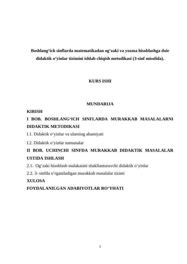 Boshlang‘ich sinflarda matematikadan og‘zaki va yozma hisoblashga doir
didaktik o‘yinlar tizimini ishlab chiqish metodikasi (3-sinf misolida).
KURS ISHI
MUNDARIJA
KIRISH
I  BOB. BOSHLANG‘ICH  SINFLARDA  MURAKKAB  MASALALARNI
DIDAKTIK METODIKASI
I.1. Didaktik o‘yinlar va ularning ahamiyati
I.2. Didaktik o‘yinlar namunalar
II  BOB.  UCHINCHI  SINFDA  MURAKKAB  DIDAKTIK  MASALALAR
USTIDA ISHLASH
2.1.  Og‘zaki hisoblash malakasini shakllanturuvchi didaktik o‘yinlar
2.2. 3- sinfda o‘rganiladigan murakkab masalalar tizimi 
XULOSA
FOYDALANILGAN ADABIYOTLAR RO‘YHATI
1
