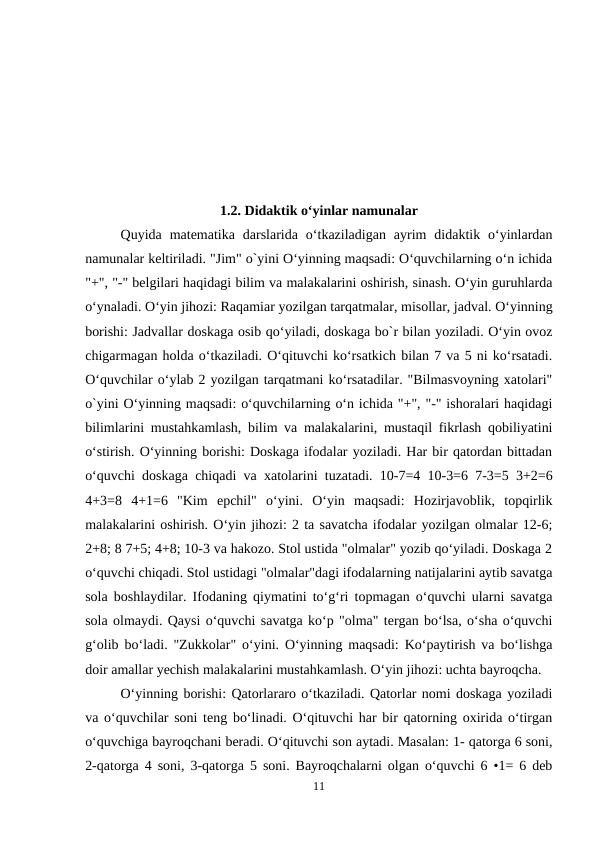 1.2. Didaktik o‘yinlar namunalar
Quyida  matematika  darslarida  o‘tkaziladigan  ayrim  didaktik  o‘yinlardan
namunalar keltiriladi. "Jim" o`yini O‘yinning maqsadi: O‘quvchilarning o‘n ichida
"+", "-" belgilari haqidagi bilim va malakalarini oshirish, sinash. O‘yin guruhlarda
o‘ynaladi. O‘yin jihozi: Raqamiar yozilgan tarqatmalar, misollar, jadval. O‘yinning
borishi: Jadvallar doskaga osib qo‘yiladi, doskaga bo`r bilan yoziladi. O‘yin ovoz
chigarmagan holda o‘tkaziladi. O‘qituvchi ko‘rsatkich bilan 7 va 5 ni ko‘rsatadi.
O‘quvchilar o‘ylab 2 yozilgan tarqatmani ko‘rsatadilar. "Bilmasvoyning xatolari"
o`yini O‘yinning maqsadi: o‘quvchilarning o‘n ichida "+", "-" ishoralari haqidagi
bilimlarini mustahkamlash, bilim va malakalarini, mustaqil fikrlash qobiliyatini
o‘stirish. O‘yinning borishi: Doskaga ifodalar yoziladi. Har bir qatordan bittadan
o‘quvchi doskaga chiqadi va xatolarini tuzatadi. 10-7=4 10-3=6 7-3=5 3+2=6
4+3=8  4+1=6  "Kim  epchil"  o‘yini.  O‘yin  maqsadi:  Hozirjavoblik,  topqirlik
malakalarini oshirish. O‘yin jihozi: 2 ta savatcha ifodalar yozilgan olmalar 12-6;
2+8; 8 7+5; 4+8; 10-3 va hakozo. Stol ustida "olmalar" yozib qo‘yiladi. Doskaga 2
o‘quvchi chiqadi. Stol ustidagi "olmalar"dagi ifodalarning natijalarini aytib savatga
sola boshlaydilar. Ifodaning qiymatini to‘g‘ri topmagan o‘quvchi ularni savatga
sola olmaydi. Qaysi o‘quvchi savatga ko‘p "olma" tergan bo‘lsa, o‘sha o‘quvchi
g‘olib bo‘ladi. "Zukkolar" o‘yini. O‘yinning maqsadi: Ko‘paytirish va bo‘lishga
doir amallar yechish malakalarini mustahkamlash. O‘yin jihozi: uchta bayroqcha.
O‘yinning borishi: Qatorlararo o‘tkaziladi. Qatorlar nomi doskaga yoziladi
va o‘quvchilar soni teng bo‘linadi. O‘qituvchi har bir qatorning oxirida o‘tirgan
o‘quvchiga bayroqchani beradi. O‘qituvchi son aytadi. Masalan: 1- qatorga 6 soni,
2-qatorga 4 soni, 3-qatorga 5 soni. Bayroqchalarni olgan o‘quvchi 6 •1= 6 deb
11
