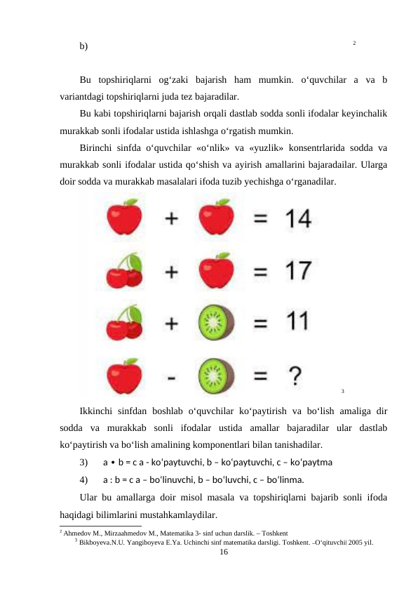 b)                                                                                                            2
Bu  topshiriqlarni  og‘zaki  bajarish  ham  mumkin.  o‘quvchilar  a  va  b
variantdagi topshiriqlarni juda tez bajaradilar.
Bu kabi topshiriqlarni bajarish orqali dastlab sodda sonli ifodalar keyinchalik
murakkab sonli ifodalar ustida ishlashga o‘rgatish mumkin.
Birinchi sinfda o‘quvchilar «o‘nlik» va «yuzlik» konsentrlarida sodda va
murakkab sonli ifodalar ustida qo‘shish va ayirish amallarini bajaradailar. Ularga
doir sodda va murakkab masalalari ifoda tuzib yechishga o‘rganadilar.
3
Ikkinchi  sinfdan  boshlab  o‘quvchilar  ko‘paytirish  va  bo‘lish  amaliga  dir
sodda  va  murakkab  sonli  ifodalar  ustida  amallar  bajaradilar  ular  dastlab
ko‘paytirish va bo‘lish amalining komponentlari bilan tanishadilar.
3)
a  b = c a - ko‘paytuvchi, b – ko‘paytuvchi, c –
∙
 ko‘paytma
4)
a : b = c a – bo‘linuvchi, b – bo‘luvchi, c – bo‘linma.
Ular bu amallarga doir misol masala va topshiriqlarni bajarib sonli ifoda
haqidagi bilimlarini mustahkamlaydilar.
2 Ahmedоv M., Mirzaahmedоv M., Matematika 3- sinf uchun darslik. – Tоshkent
3 Bikboyeva.N.U. Yangiboyeva E.Ya. Uchinchi sinf matematika darsligi. Toshkent. ―O‘qituvchi‖ 2005 yil.
16
