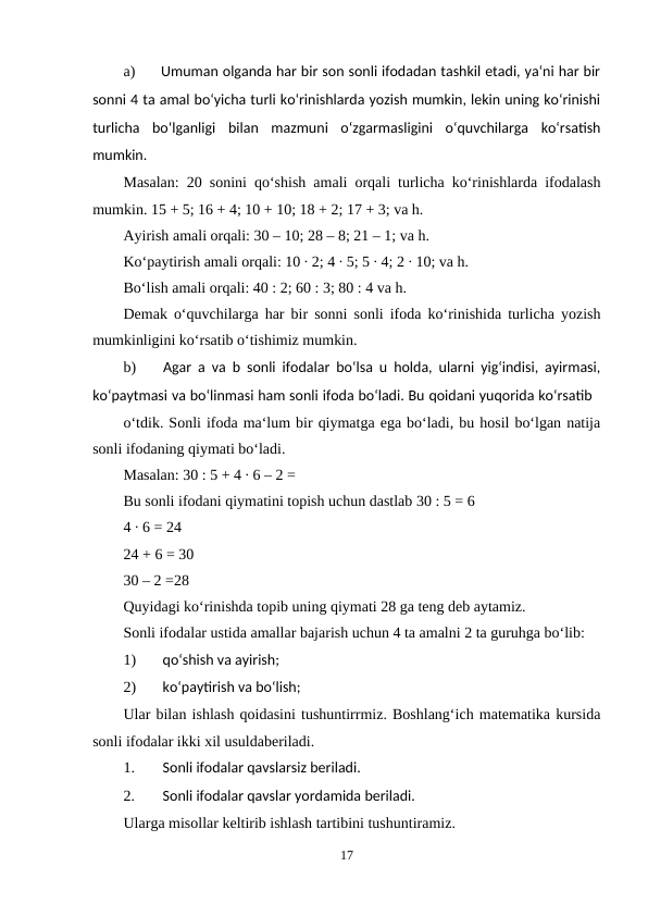 a)
Umuman olganda har bir son sonli ifodadan tashkil etadi, ya‘ni har bir
sonni 4 ta amal bo‘yicha turli ko‘rinishlarda yozish mumkin, lekin uning ko‘rinishi
turlicha  bo‘lganligi  bilan  mazmuni  o‘zgarmasligini  o‘quvchilarga  ko‘rsatish
mumkin.
Masalan: 20 sonini qo‘shish amali orqali turlicha ko‘rinishlarda ifodalash
mumkin. 15 + 5; 16 + 4; 10 + 10; 18 + 2; 17 + 3; va h.
Ayirish amali orqali: 30 – 10; 28 – 8; 21 – 1; va h.
Ko‘paytirish amali orqali: 10 ∙ 2; 4 ∙ 5; 5 ∙ 4; 2 ∙ 10; va h.
Bo‘lish amali orqali: 40 : 2; 60 : 3; 80 : 4 va h.
Demak o‘quvchilarga har bir sonni sonli ifoda ko‘rinishida turlicha yozish
mumkinligini ko‘rsatib o‘tishimiz mumkin.
b)
Agar a va b sonli ifodalar bo‘lsa u holda, ularni yig‘indisi, ayirmasi,
ko‘paytmasi va bo‘linmasi ham sonli ifoda bo‘ladi. Bu qoidani yuqorida ko‘rsatib
o‘tdik. Sonli ifoda ma‘lum bir qiymatga ega bo‘ladi, bu hosil bo‘lgan natija
sonli ifodaning qiymati bo‘ladi.
Masalan: 30 : 5 + 4 ∙ 6 – 2 =
Bu sonli ifodani qiymatini topish uchun dastlab 30 : 5 = 6
4 ∙ 6 = 24
24 + 6 = 30
30 – 2 =28
Quyidagi ko‘rinishda topib uning qiymati 28 ga teng deb aytamiz.
Sonli ifodalar ustida amallar bajarish uchun 4 ta amalni 2 ta guruhga bo‘lib:
1)
qo‘shish va ayirish;
2)
ko‘paytirish va bo‘lish;
Ular bilan ishlash qoidasini tushuntirrmiz. Boshlang‘ich matematika kursida
sonli ifodalar ikki xil usuldaberiladi.
1.
Sonli ifodalar qavslarsiz beriladi.
2.
Sonli ifodalar qavslar yordamida beriladi.
Ularga misollar keltirib ishlash tartibini tushuntiramiz.
17
