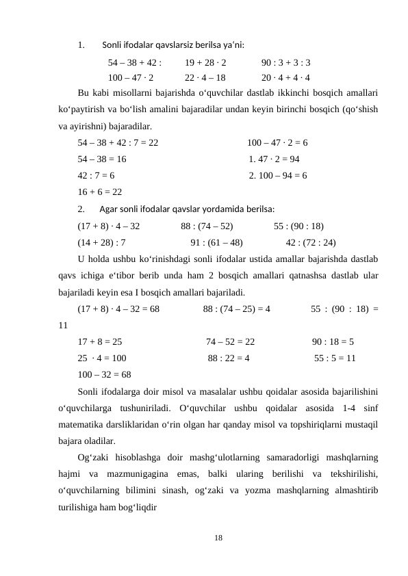 1.
Sonli ifodalar qavslarsiz berilsa ya‘ni:
54 – 38 + 42 : 
19 + 28 ∙ 2
90 : 3 + 3 : 3
100 – 47 ∙ 2
22 ∙ 4 – 18
20 ∙ 4 + 4 ∙ 4
Bu kabi misollarni bajarishda o‘quvchilar dastlab ikkinchi bosqich amallari
ko‘paytirish va bo‘lish amalini bajaradilar undan keyin birinchi bosqich (qo‘shish
va ayirishni) bajaradilar.
54 – 38 + 42 : 7 = 22
100 – 47 ∙ 2 = 6
54 – 38 = 16
1. 47 ∙ 2 = 94
42 : 7 = 6
2. 100 – 94 = 6
16 + 6 = 22
2.
Agar sonli ifodalar qavslar yordamida berilsa:
(17 + 8) ∙ 4 – 32
88 : (74 – 52)
55 : (90 : 18)
(14 + 28) : 7
91 : (61 – 48)
42 : (72 : 24)
U holda ushbu ko‘rinishdagi sonli ifodalar ustida amallar bajarishda dastlab
qavs ichiga e‘tibor berib unda ham 2 bosqich amallari qatnashsa dastlab ular
bajariladi keyin esa I bosqich amallari bajariladi.
(17 + 8) ∙ 4 – 32 = 68
88 : (74 – 25) = 4
55 : (90 : 18) =
11
17 + 8 = 25
74 – 52 = 22
90 : 18 = 5
25  ∙ 4 = 100
88 : 22 = 4
55 : 5 = 11
100 – 32 = 68
Sonli ifodalarga doir misol va masalalar ushbu qoidalar asosida bajarilishini
o‘quvchilarga  tushuniriladi.  O‘quvchilar  ushbu  qoidalar  asosida  1-4  sinf
matematika darsliklaridan o‘rin olgan har qanday misol va topshiriqlarni mustaqil
bajara oladilar.
Og‘zaki  hisoblashga  doir  mashg‘ulotlarning  samaradorligi  mashqlarning
hajmi  va  mazmunigagina  emas,  balki  ularing  berilishi  va  tekshirilishi,
o‘quvchilarning  bilimini  sinash,  og‘zaki  va  yozma  mashqlarning  almashtirib
turilishiga ham bog‘liqdir
18

