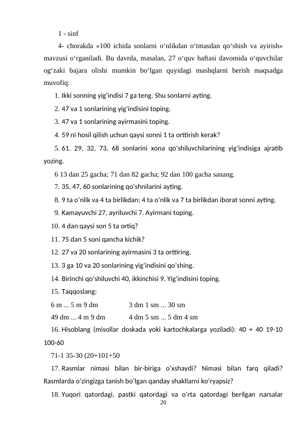1 - sinf
4- chorakda «100 ichida sonlarni o‘nlikdan o‘tmasdan qo‘shish va ayirish»
mavzusi o‘rganiladi. Bu davrda, masalan, 27 o‘quv haftasi davomida o‘quvchilar
og‘zaki  bajara  olishi  mumkin  bo‘lgan  quyidagi  mashqlarni  berish  maqsadga
muvofiq:
1. Ikki sonning yig‘indisi 7 ga teng. Shu sonlarni ayting.
2. 47 va 1 sonlarining yig‘indisini toping.
3. 47 va 1 sonlarining ayirmasini toping.
4. 59 ni hosil qilish uchun qaysi sonni 1 ta orttirish kerak?
5. 61. 29, 32, 73, 68 sonlarini xona qo‘shiluvchilarining yig‘indisiga ajratib
yozing.
6 13 dan 25 gacha; 71 dan 82 gacha; 92 dan 100 gacha sanang.
7. 35, 47, 60 sonlarining qo‘shnilarini ayting.
8. 9 ta o‘nlik va 4 ta birlikdan; 4 ta o‘nlik va 7 ta birlikdan iborat sonni ayting.
9. Kamayuvchi 27, ayriluvchi 7. Ayirmani toping.
10. 4 dan qaysi son 5 ta ortiq?
11. 75 dan 5 soni qancha kichik?
12. 27 va 20 sonlarining ayirmasini 3 ta orttiring.
13. 3 ga 10 va 20 sonlarining yig‘indisini qo‘shing.
14. Birinchi qo‘shiluvchi 40, ikkinchisi 9. Yig‘indisini toping.
15. Taqqoslang:
6 m ... 5 m 9 dm
3 dm 1 sm ... 30 sm
49 dm ... 4 m 9 dm
4 dm 5 sm ... 5 dm 4 sm
16. Hisoblang (misollar doskada yoki kartochkalarga yoziladi): 40 + 40 19-10
100-60
71-1 35-30 (20+101+50
17. Rasmlar  nimasi  bilan  bir-biriga  o‘xshaydi?  Nimasi  bilan  farq  qiladi?
Rasmlarda o‘zingizga tanish bo‘lgan qanday shakllarni ko‘ryapsiz?
18. Yuqori  qatordagi,  pastki  qatordagi  va  o‘rta  qatordagi  berilgan  narsalar
20
