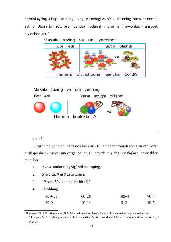 nomini ayting. Chap ustundagi, o‘ng ustundagi va o‘rta ustundagi narsalar nomini
ayting. Ularni bir so‘z bilan qanday ifodalash mumkin? (Hayvonlar, transport,
o‘yinchoqlar). 5
6
2-sinf
O‘qishning uchinchi haftasida bolalar «18 ichida bir xonali sonlarni o‘nlikdan
o‘tib qo‘shish» mavzusini o‘rganadiiar. Bu davrda quyidagi mashqlarni bajarishlari
mumkin:
1.
9 va 4 sonlarining yig‘indisini toping.
2.
6 ni 5 ta; 9 ni 3 ta orttiring.
3.
19 soni 50 dan qancha kichik?
4.
Hisoblang:
60 + 26
60-26
90+4
70-7
20-9
40-14
9+3
19-5
5 Bikbayeva N.U, R.I.Sidelnikova,G.A.Adambekova. Boshlang‘ich sinflarda matematika o‘qitish metodikasi.
6 Jumayev M.E, Boshlang‘ich sinflarda matematika o‘qitish metodikasi (KHK  uchun ) Toshkent. ―Ilm Ziyo‖
2003 yil.
21
