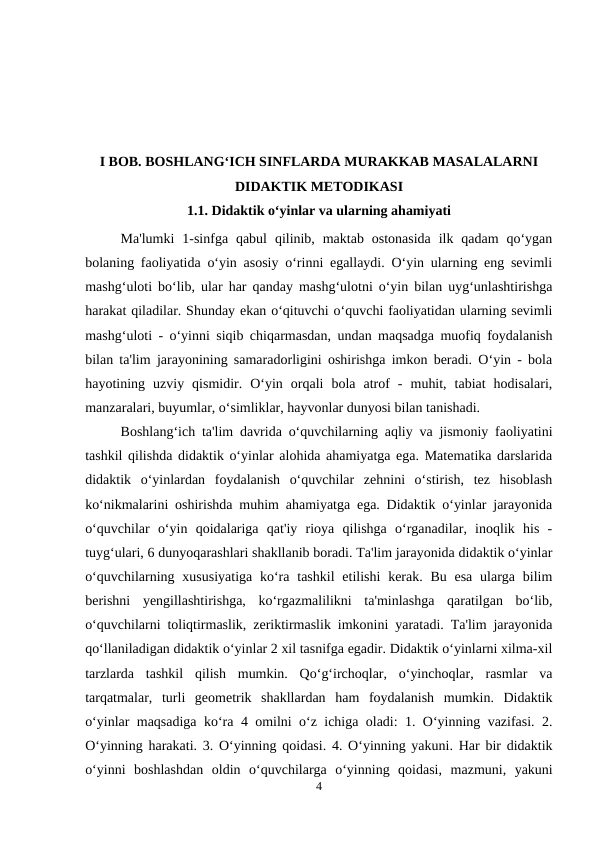 I BOB. BOSHLANG‘ICH SINFLARDA MURAKKAB MASALALARNI
DIDAKTIK METODIKASI
1.1. Didaktik o‘yinlar va ularning ahamiyati
Ma'lumki  1-sinfga qabul  qilinib,  maktab  ostonasida  ilk  qadam  qo‘ygan
bolaning faoliyatida o‘yin asosiy o‘rinni egallaydi. O‘yin ularning eng sevimli
mashg‘uloti bo‘lib, ular har qanday mashg‘ulotni o‘yin bilan uyg‘unlashtirishga
harakat qiladilar. Shunday ekan o‘qituvchi o‘quvchi faoliyatidan ularning sevimli
mashg‘uloti - o‘yinni siqib chiqarmasdan, undan maqsadga muofiq foydalanish
bilan ta'lim jarayonining samaradorligini oshirishga imkon beradi. O‘yin - bola
hayotining  uzviy  qismidir.  O‘yin  orqali  bola  atrof  -  muhit,  tabiat  hodisalari,
manzaralari, buyumlar, o‘simliklar, hayvonlar dunyosi bilan tanishadi.
Boshlang‘ich ta'lim davrida o‘quvchilarning aqliy va jismoniy faoliyatini
tashkil qilishda didaktik o‘yinlar alohida ahamiyatga ega. Matematika darslarida
didaktik  o‘yinlardan  foydalanish  o‘quvchilar  zehnini  o‘stirish,  tez  hisoblash
ko‘nikmalarini oshirishda muhim ahamiyatga ega. Didaktik o‘yinlar jarayonida
o‘quvchilar  o‘yin  qoidalariga  qat'iy  rioya  qilishga  o‘rganadilar,  inoqlik  his  -
tuyg‘ulari, 6 dunyoqarashlari shakllanib boradi. Ta'lim jarayonida didaktik o‘yinlar
o‘quvchilarning xususiyatiga  ko‘ra tashkil  etilishi  kerak.  Bu esa  ularga bilim
berishni  yengillashtirishga,  ko‘rgazmalilikni  ta'minlashga  qaratilgan  bo‘lib,
o‘quvchilarni toliqtirmaslik, zeriktirmaslik imkonini yaratadi. Ta'lim jarayonida
qo‘llaniladigan didaktik o‘yinlar 2 xil tasnifga egadir. Didaktik o‘yinlarni xilma-xil
tarzlarda  tashkil  qilish  mumkin.  Qo‘g‘irchoqlar,  o‘yinchoqlar,  rasmlar  va
tarqatmalar,  turli  geometrik  shakllardan  ham  foydalanish  mumkin.  Didaktik
o‘yinlar maqsadiga ko‘ra 4 omilni o‘z ichiga oladi: 1. O‘yinning vazifasi. 2.
O‘yinning harakati. 3. O‘yinning qoidasi. 4. O‘yinning yakuni. Har bir didaktik
o‘yinni  boshlashdan  oldin  o‘quvchilarga  o‘yinning  qoidasi,  mazmuni,  yakuni
4
