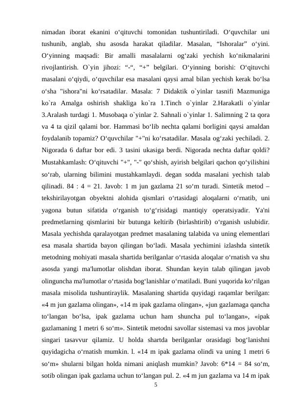 nimadan  iborat  ekanini  o‘qituvchi  tomonidan  tushuntiriladi.  O‘quvchilar  uni
tushunib,  anglab,  shu  asosda  harakat  qiladilar.  Masalan,  “Ishoralar”  o‘yini.
O‘yinning  maqsadi:  Bir  amalli  masalalarni  og‘zaki  yechish  ko‘nikmalarini
rivojlantirish.  O`yin  jihozi:  “-“,  “+”  belgilari.  O‘yinning  borishi:  O‘qituvchi
masalani o‘qiydi, o‘quvchilar esa masalani qaysi amal bilan yechish kerak bo‘lsa
o‘sha "ishora"ni ko‘rsatadilar. Masala:  7 Didaktik o`yinlar tasnifi Mazmuniga
ko`ra  Amalga  oshirish  shakliga  ko`ra  1.Tinch  o`yinlar  2.Harakatli  o`yinlar
3.Aralash turdagi 1. Musobaqa o`yinlar 2. Sahnali o`yinlar 1. Salimning 2 ta qora
va 4 ta qizil qalami bor. Hammasi bo‘lib nechta qalami borligini qaysi amaldan
foydalanib topamiz? O‘quvchilar "+"ni ko‘rsatadilar. Masala og‘zaki yechiladi. 2.
Nigorada 6 daftar bor edi. 3 tasini ukasiga berdi. Nigorada nechta daftar qoldi?
Mustahkamlash: O‘qituvchi "+", "-" qo‘shish, ayirish belgilari qachon qo‘yilishini
so‘rab, ularning bilimini mustahkamlaydi. degan sodda masalani yechish talab
qilinadi. 84 : 4 = 21. Javob: 1 m jun gazlama 21 so‘m turadi. Sintetik metod –
tekshirilayotgan  obyektni  alohida  qismlari  o‘rtasidagi  aloqalarni  o‘rnatib,  uni
yagona  butun  sifatida  o‘rganish  to‘g‘risidagi  mantiqiy  operatsiyadir.  Ya'ni
predmetlarning qismlarini bir butunga keltirib (birlashtirib) o‘rganish uslubidir.
Masala yechishda qaralayotgan predmet masalaning talabida va uning elementlari
esa masala shartida bayon qilingan bo‘ladi. Masala yechimini izlashda sintetik
metodning mohiyati masala shartida berilganlar o‘rtasida aloqalar o‘rnatish va shu
asosda yangi ma'lumotlar olishdan iborat. Shundan keyin talab qilingan javob
olinguncha ma'lumotlar o‘rtasida bog‘lanishlar o‘rnatiladi. Buni yuqorida ko‘rilgan
masala misolida tushuntiraylik. Masalaning shartida quyidagi raqamlar berilgan:
«4 m jun gazlama olingan», «14 m ipak gazlama olingan», «jun gazlamaga qancha
to‘langan  bo‘lsa,  ipak  gazlama  uchun  ham  shuncha  pul  to‘langan»,  «ipak
gazlamaning 1 metri 6 so‘m». Sintetik metodni savollar sistemasi va mos javoblar
singari  tasavvur  qilamiz.  U  holda  shartda  berilganlar  orasidagi  bog‘lanishni
quyidagicha o‘rnatish mumkin. l. «14 m ipak gazlama olindi va uning 1 metri 6
so‘m» shularni bilgan holda nimani aniqlash mumkin? Javob: 6*14 = 84 so‘m,
sotib olingan ipak gazlama uchun to‘langan pul. 2. «4 m jun gazlama va 14 m ipak
5
