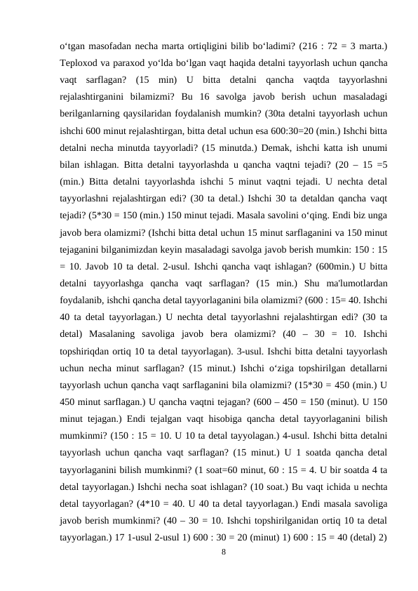 o‘tgan masofadan necha marta ortiqligini bilib bo‘ladimi? (216 : 72 = 3 marta.)
Teploxod va paraxod yo‘lda bo‘lgan vaqt haqida detalni tayyorlash uchun qancha
vaqt  sarflagan?  (15  min)  U  bitta  detalni  qancha  vaqtda  tayyorlashni
rejalashtirganini  bilamizmi?  Bu  16  savolga  javob  berish  uchun  masaladagi
berilganlarning qaysilaridan foydalanish mumkin? (30ta detalni tayyorlash uchun
ishchi 600 minut rejalashtirgan, bitta detal uchun esa 600:30=20 (min.) Ishchi bitta
detalni necha minutda tayyorladi? (15 minutda.) Demak, ishchi katta ish unumi
bilan ishlagan. Bitta detalni tayyorlashda u qancha vaqtni tejadi? (20 – 15 =5
(min.) Bitta detalni tayyorlashda ishchi 5 minut vaqtni tejadi. U nechta detal
tayyorlashni rejalashtirgan edi? (30 ta detal.) Ishchi 30 ta detaldan qancha vaqt
tejadi? (5*30 = 150 (min.) 150 minut tejadi. Masala savolini o‘qing. Endi biz unga
javob bera olamizmi? (Ishchi bitta detal uchun 15 minut sarflaganini va 150 minut
tejaganini bilganimizdan keyin masaladagi savolga javob berish mumkin: 150 : 15
= 10. Javob 10 ta detal. 2-usul. Ishchi qancha vaqt ishlagan? (600min.) U bitta
detalni  tayyorlashga  qancha  vaqt  sarflagan?  (15  min.)  Shu  ma'lumotlardan
foydalanib, ishchi qancha detal tayyorlaganini bila olamizmi? (600 : 15= 40. Ishchi
40 ta detal tayyorlagan.) U nechta detal tayyorlashni rejalashtirgan edi? (30 ta
detal)  Masalaning  savoliga  javob  bera  olamizmi?  (40  –  30  =  10.  Ishchi
topshiriqdan ortiq 10 ta detal tayyorlagan). 3-usul. Ishchi bitta detalni tayyorlash
uchun necha minut sarflagan? (15 minut.) Ishchi o‘ziga topshirilgan detallarni
tayyorlash uchun qancha vaqt sarflaganini bila olamizmi? (15*30 = 450 (min.) U
450 minut sarflagan.) U qancha vaqtni tejagan? (600 – 450 = 150 (minut). U 150
minut tejagan.) Endi tejalgan vaqt hisobiga qancha detal tayyorlaganini bilish
mumkinmi? (150 : 15 = 10. U 10 ta detal tayyolagan.) 4-usul. Ishchi bitta detalni
tayyorlash uchun qancha vaqt sarflagan? (15 minut.) U 1 soatda qancha detal
tayyorlaganini bilish mumkinmi? (1 soat=60 minut, 60 : 15 = 4. U bir soatda 4 ta
detal tayyorlagan.) Ishchi necha soat ishlagan? (10 soat.) Bu vaqt ichida u nechta
detal tayyorlagan? (4*10 = 40. U 40 ta detal tayyorlagan.) Endi masala savoliga
javob berish mumkinmi? (40 – 30 = 10. Ishchi topshirilganidan ortiq 10 ta detal
tayyorlagan.) 17 1-usul 2-usul 1) 600 : 30 = 20 (minut) 1) 600 : 15 = 40 (detal) 2)
8
