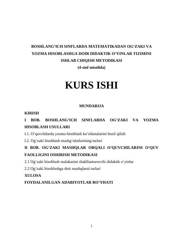 BOSHLANG‘ICH SINFLARDA MATEMATIKADAN OG‘ZAKI VA
YOZMA HISOBLASHGA DOIR DIDAKTIK O‘YINLAR TIZIMINI
ISHLAB CHIQISH METODIKASI
(4-sinf misolida)
KURS ISHI
MUNDARIJA
KIRISH
I  BOB. 
BOSHLANG‘ICH  SINFLARDA  OG‘ZAKI  VA  YOZMA
HISOBLASH USULLARI
I.1. O‘quvchilarda yozma hisoblash ko‘nikmalarini hosil qilish
I.2. Og‘zaki hisoblash mashg‘ulotlarining turlari
II  BOB.  OG‘ZAKI  MASHQLAR  ORQALI  O‘QUVCHILARINI  O‘QUV
FAOLLIGINI OSHIRISH METODIKASI 
2.1 Og‘zaki hisoblash malakasini shakllanturuvchi didaktik o‘yinlar
2.2 Og‘zaki hisoblashga doir mashqlarni turlari
XULOSA
FOYDALANILGAN ADABIYOTLAR RO‘YHATI
1

