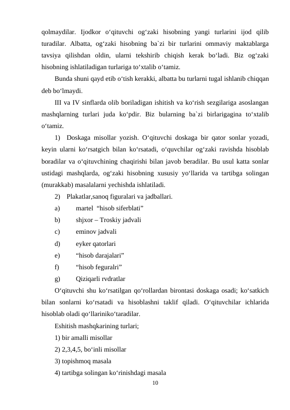 qolmaydilar.  Ijodkor  o‘qituvchi  og‘zaki  hisobning  yangi  turlarini  ijod  qilib
turadilar.  Albatta,  og‘zaki  hisobning  ba`zi  bir  turlarini  ommaviy  maktablarga
tavsiya  qilishdan  oldin,  ularni  tekshirib  chiqish  kerak  bo‘ladi.  Biz  og‘zaki
hisobning ishlatiladigan turlariga to‘xtalib o‘tamiz.
Bunda shuni qayd etib o‘tish kerakki, albatta bu turlarni tugal ishlanib chiqqan
deb bo‘lmaydi.
III va IV sinflarda olib boriladigan ishitish va ko‘rish sezgilariga asoslangan
mashqlarning  turlari  juda  ko‘pdir.  Biz  bularning  ba`zi  birlarigagina  to‘xtalib
o‘tamiz.
1)
Doskaga misollar yozish. O‘qituvchi doskaga bir qator sonlar yozadi,
keyin ularni ko‘rsatgich bilan ko‘rsatadi, o‘quvchilar og‘zaki ravishda hisoblab
boradilar va o‘qituvchining chaqirishi bilan javob beradilar. Bu usul katta sonlar
ustidagi mashqlarda, og‘zaki hisobning xususiy yo‘llarida va tartibga solingan
(murakkab) masalalarni yechishda ishlatiladi.
2)
Plakatlar,sanoq figuralari va jadballari.
a)
martel  “hisob siferblati” 
b)
shjxor – Troskiy jadvali 
c)
eminov jadvali 
d)
eyker qatorlari 
e)
“hisob darajalari” 
f)
“hisob feguralri” 
g)
Qiziqarli rvdratlar 
O‘qituvchi shu ko‘rsatilgan qo‘rollardan birontasi doskaga osadi; ko‘satkich
bilan  sonlarni  ko‘rsatadi  va  hisoblashni  taklif  qiladi.  O‘qituvchilar  ichlarida
hisoblab oladi qo‘llariniko‘taradilar. 
Eshitish mashqkarining turlari; 
1) bir amalli misollar 
2) 2,3,4,5, bo‘inli misollar 
3) topishmoq masala 
4) tartibga solingan ko‘rinishdagi masala 
10
