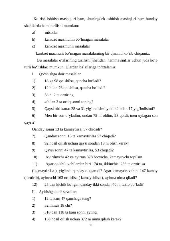  Ko‘rish ishitish mashqlari ham, shuningdek eshitish mashqlari ham bunday
shakllarda ham berilishi mumkun: 
a)
misollar 
b)
kankret mazmunin bo‘lmagan masalalar 
c)
kankret mazmunli masalalar 
    kankret mazmuni bo‘magan masalalarning bir qismini ko‘rib chiqamiz. 
     Bu masalalar o‘zlarining tuzilishi jihatidan  hamma sinflar uchun juda ko‘p
turli bo‘lishlari mumkun. Ulardan ba`zilariga to‘xtalamiz. 
I.
Qo‘shishga doir masalalar 
1)
18 ga 98 qo‘shilsa, qancha bo‘ladi? 
2)
12 bilan 76 qo‘shilsa, qancha bo‘ladi?  
3)
58 ni 2 ta orttiring 
4)
49 dan 3 ta ortiq sonni toping? 
5)
Qaysi biri katta: 28 va 31 yig‘indisimi yoki 42 bilan 17 yig‘indisimi? 
6)
Men bir son o‘yladim, undan 75 ni oldim, 28 qoldi, men uylagan son
qaysi? 
Qanday sonni 13 ta kamaytirsa, 57 chiqadi? 
7)
Qanday sonni 13 ta kamaytirilsa 57 chiqadi?
8)
92 hosil qilish uchun qaysi sondan 18 ni olish kerak? 
9)
Qaysi sonni 47 ta kamaytirilsa, 53 chiqadi? 
10)
 Ayiriluvchi 42 va ayirma 378 bo‘yicha, kamayuvchi topilsin 
11)
 Agar qo‘shiluvchilardan biri 174 ta, ikkinchisi 288 ta orttirilsa 
( kamaytirilsa ), yig‘indi qanday o‘zgaradi? Agar kamaytiruvchini 147 kamay
( orttirib), ayiruvchi 163 orttirilsa ( kamaytirilsa ), ayirma nima qiladi? 
12)
25 dan kichik bo‘lgan qanday ikki sondan 40 ni tuzib bo‘ladi? 
II.
Ayirishga doir savollar:
1)
12 ta kam 47 qanchaga teng?
2)
52 minus 18 chi?
3)
310 dan 118 ta kam sonni ayting.
4)
158 hosil qilish uchun 372 ni nima qilish kerak?
11
