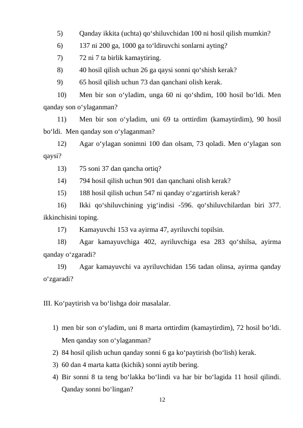 5)
Qanday ikkita (uchta) qo‘shiluvchidan 100 ni hosil qilish mumkin?
6)
137 ni 200 ga, 1000 ga to‘ldiruvchi sonlarni ayting?
7)
72 ni 7 ta birlik kamaytiring.
8)
40 hosil qilish uchun 26 ga qaysi sonni qo‘shish kerak?
9)
65 hosil qilish uchun 73 dan qanchani olish kerak.
10)
Men bir son o‘yladim, unga 60 ni qo‘shdim, 100 hosil bo‘ldi. Men
qanday son o‘ylaganman?
11)
Men bir son o‘yladim, uni 69 ta orttirdim (kamaytirdim), 90 hosil
bo‘ldi.  Men qanday son o‘ylaganman?
12)
Agar o‘ylagan sonimni 100 dan olsam, 73 qoladi. Men o‘ylagan son
qaysi?
13)
75 soni 37 dan qancha ortiq?
14)
794 hosil qilish uchun 901 dan qanchani olish kerak?
15)
188 hosil qilish uchun 547 ni qanday o‘zgartirish kerak?
16)
Ikki  qo‘shiluvchining  yig‘indisi  -596.  qo‘shiluvchilardan  biri  377.
ikkinchisini toping.
17)
Kamayuvchi 153 va ayirma 47, ayriluvchi topilsin.
18)
Agar  kamayuvchiga  402,  ayriluvchiga  esa  283  qo‘shilsa,  ayirma
qanday o‘zgaradi?
19)
Agar kamayuvchi va ayriluvchidan 156 tadan olinsa, ayirma qanday
o‘zgaradi?            
III. Ko‘paytirish va bo‘lishga doir masalalar.
1) men bir son o‘yladim, uni 8 marta orttirdim (kamaytirdim), 72 hosil bo‘ldi.
Men qanday son o‘ylaganman?
2) 84 hosil qilish uchun qanday sonni 6 ga ko‘paytirish (bo‘lish) kerak.
3) 60 dan 4 marta katta (kichik) sonni aytib bering.
4) Bir sonni 8 ta teng bo‘lakka bo‘lindi va har bir bo‘lagida 11 hosil qilindi.
Qanday sonni bo‘lingan?
12
