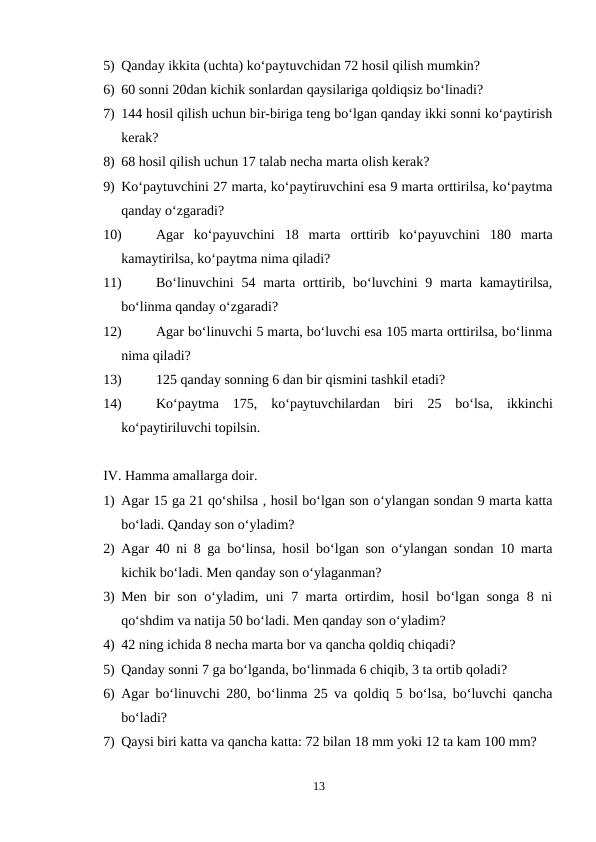 5) Qanday ikkita (uchta) ko‘paytuvchidan 72 hosil qilish mumkin?
6) 60 sonni 20dan kichik sonlardan qaysilariga qoldiqsiz bo‘linadi?
7) 144 hosil qilish uchun bir-biriga teng bo‘lgan qanday ikki sonni ko‘paytirish
kerak?
8) 68 hosil qilish uchun 17 talab necha marta olish kerak?
9) Ko‘paytuvchini 27 marta, ko‘paytiruvchini esa 9 marta orttirilsa, ko‘paytma
qanday o‘zgaradi?
10)
Agar  ko‘payuvchini  18  marta  orttirib  ko‘payuvchini  180  marta
kamaytirilsa, ko‘paytma nima qiladi?
11)
Bo‘linuvchini  54 marta  orttirib,  bo‘luvchini  9 marta  kamaytirilsa,
bo‘linma qanday o‘zgaradi?
12)
Agar bo‘linuvchi 5 marta, bo‘luvchi esa 105 marta orttirilsa, bo‘linma
nima qiladi?
13)
125 qanday sonning 6 dan bir qismini tashkil etadi?
14)
Ko‘paytma  175,  ko‘paytuvchilardan  biri  25  bo‘lsa,  ikkinchi
ko‘paytiriluvchi topilsin.
IV. Hamma amallarga doir.
1) Agar 15 ga 21 qo‘shilsa , hosil bo‘lgan son o‘ylangan sondan 9 marta katta
bo‘ladi. Qanday son o‘yladim?
2) Agar 40 ni 8 ga bo‘linsa, hosil bo‘lgan son o‘ylangan sondan 10 marta
kichik bo‘ladi. Men qanday son o‘ylaganman?
3) Men bir son o‘yladim, uni 7 marta ortirdim, hosil  bo‘lgan songa 8 ni
qo‘shdim va natija 50 bo‘ladi. Men qanday son o‘yladim?
4) 42 ning ichida 8 necha marta bor va qancha qoldiq chiqadi?
5) Qanday sonni 7 ga bo‘lganda, bo‘linmada 6 chiqib, 3 ta ortib qoladi?
6) Agar bo‘linuvchi 280, bo‘linma 25 va qoldiq 5 bo‘lsa, bo‘luvchi qancha
bo‘ladi?
7) Qaysi biri katta va qancha katta: 72 bilan 18 mm yoki 12 ta kam 100 mm?
13
