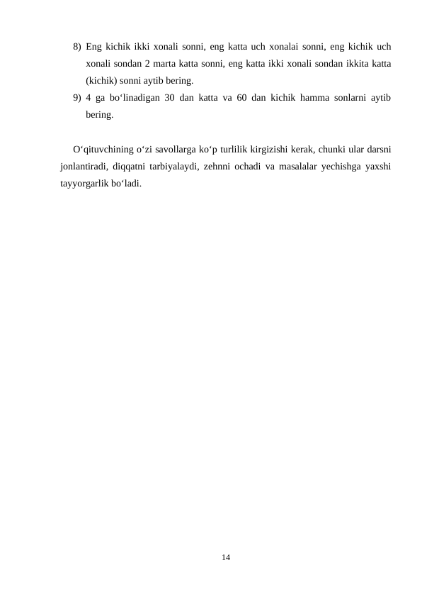 8) Eng kichik ikki xonali sonni, eng katta uch xonalai sonni, eng kichik uch
xonali sondan 2 marta katta sonni, eng katta ikki xonali sondan ikkita katta
(kichik) sonni aytib bering.
9) 4 ga bo‘linadigan 30 dan katta va 60 dan kichik hamma sonlarni aytib
bering.
O‘qituvchining o‘zi savollarga ko‘p turlilik kirgizishi kerak, chunki ular darsni
jonlantiradi, diqqatni tarbiyalaydi, zehnni ochadi va masalalar yechishga yaxshi
tayyorgarlik bo‘ladi.
14
