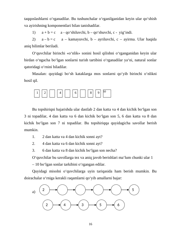 1
2
4
6
8
9
10
2
4
3
5
6
taqqoslashlarni o‘rganadilar. Bu tushunchalar o‘rganilganidan keyin ular qo‘shish
va ayirishning komponentlari bilan tanishadilar.
1)
a + b = c
a - qo‘shiluvchi, b – qo‘shuvchi, c - yig‘indi.
2)
a – b = c
a – kamayuvchi, b – ayriluvchi, c – ayirma. Ular haqida
aniq bilimlar beriladi.
O‘quvchilar birinchi «o‘nlik» sonini hosil qilishni o‘rganganidan keyin ular
birdan o‘ngacha bo‘lgan sonlarni turish tartibini o‘rganadilar ya‘ni, natural sonlar
qatoridagi o‘rnini biladilar.
Masalan: quyidagi bo‘sh kataklarga mos sonlarni qo‘yib birinchi o‘nlikni
hosil qil.
Bu topshiriqni bajarishda ular dastlab 2 dan katta va 4 dan kichik bo‘lgan son
3 ni topadilar, 4 dan katta va 6 dan kichik bo‘lgan son 5, 6 dan katta va 8 dan
kichik bo‘lgan son 7 ni topadilar.  Bu topshiriqqa quyidagicha savollar berish
mumkin.
1.
2 dan katta va 4 dan kichik sonni ayt?
2.
4 dan katta va 6 dan kichik sonni ayt?
3.
6 dan katta va 8 dan kichik bo‘lgan son necha?
O‘quvchilar bu savollarga tez va aniq javob berishlari ma‘lum chunki ular 1
– 10 bo‘lgan sonlar tarkibini o‘rgangan edilar.
Quyidagi  misolni  o‘quvchilarga  uyin  tariqasida  ham  berish  mumkin.  Bu
doirachalar o‘rniga kerakli raqamlarni qo‘yib amallarni bajar:
a)
16
2
5
