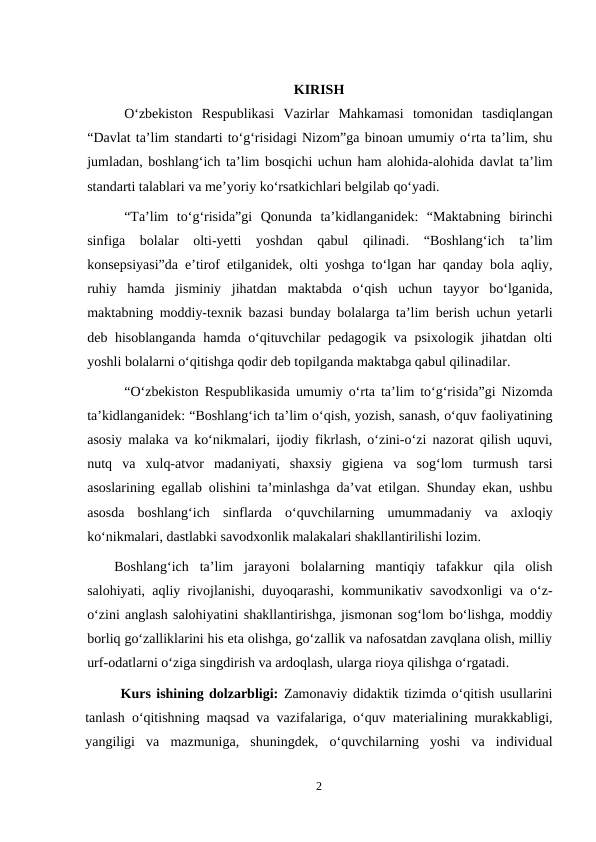 KIRISH
O‘zbekiston  Respublikasi  Vazirlar  Mahkamasi  tomonidan  tasdiqlangan
“Davlat ta’lim standarti to‘g‘risidagi Nizom”ga binoan umumiy o‘rta ta’lim, shu
jumladan, boshlang‘ich ta’lim bosqichi uchun ham alohida-alohida davlat ta’lim
standarti talablari va me’yoriy ko‘rsatkichlari belgilab qo‘yadi.
“Ta’lim  to‘g‘risida”gi  Qonunda  ta’kidlanganidek:  “Maktabning  birinchi
sinfiga  bolalar  olti-yetti  yoshdan  qabul  qilinadi.  “Boshlang‘ich  ta’lim
konsepsiyasi”da e’tirof etilganidek, olti yoshga to‘lgan har qanday bola aqliy,
ruhiy  hamda  jisminiy  jihatdan  maktabda  o‘qish  uchun  tayyor  bo‘lganida,
maktabning moddiy-texnik bazasi bunday bolalarga ta’lim berish uchun yetarli
deb hisoblanganda hamda o‘qituvchilar pedagogik va psixologik jihatdan olti
yoshli bolalarni o‘qitishga qodir deb topilganda maktabga qabul qilinadilar.
“O‘zbekiston Respublikasida umumiy o‘rta ta’lim to‘g‘risida”gi Nizomda
ta’kidlanganidek: “Boshlang‘ich ta’lim o‘qish, yozish, sanash, o‘quv faoliyatining
asosiy malaka va ko‘nikmalari, ijodiy fikrlash, o‘zini-o‘zi nazorat qilish uquvi,
nutq  va  xulq-atvor  madaniyati,  shaxsiy  gigiena  va  sog‘lom  turmush  tarsi
asoslarining egallab olishini ta’minlashga da’vat etilgan. Shunday ekan, ushbu
asosda  boshlang‘ich  sinflarda  o‘quvchilarning  umummadaniy  va  axloqiy
ko‘nikmalari, dastlabki savodxonlik malakalari shakllantirilishi lozim.
Boshlang‘ich  ta’lim  jarayoni  bolalarning  mantiqiy  tafakkur  qila  olish
salohiyati, aqliy rivojlanishi, duyoqarashi, kommunikativ savodxonligi va o‘z-
o‘zini anglash salohiyatini shakllantirishga, jismonan sog‘lom bo‘lishga, moddiy
borliq go‘zalliklarini his eta olishga, go‘zallik va nafosatdan zavqlana olish, milliy
urf-odatlarni o‘ziga singdirish va ardoqlash, ularga rioya qilishga o‘rgatadi.
Kurs ishining dolzarbligi: Zamonaviy didaktik tizimda o‘qitish usullarini
tanlash o‘qitishning maqsad va vazifalariga, o‘quv materialining murakkabligi,
yangiligi  va  mazmuniga,  shuningdek,  o‘quvchilarning  yoshi  va  individual
2

