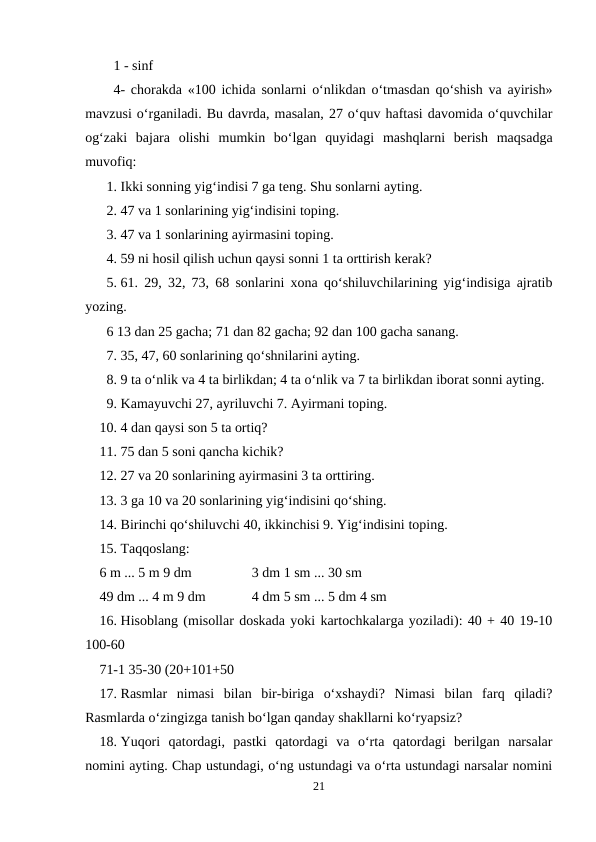 1 - sinf
4- chorakda «100 ichida sonlarni o‘nlikdan o‘tmasdan qo‘shish va ayirish»
mavzusi o‘rganiladi. Bu davrda, masalan, 27 o‘quv haftasi davomida o‘quvchilar
og‘zaki  bajara  olishi  mumkin  bo‘lgan  quyidagi  mashqlarni  berish  maqsadga
muvofiq:
1. Ikki sonning yig‘indisi 7 ga teng. Shu sonlarni ayting.
2. 47 va 1 sonlarining yig‘indisini toping.
3. 47 va 1 sonlarining ayirmasini toping.
4. 59 ni hosil qilish uchun qaysi sonni 1 ta orttirish kerak?
5. 61. 29, 32, 73, 68 sonlarini xona qo‘shiluvchilarining yig‘indisiga ajratib
yozing.
6 13 dan 25 gacha; 71 dan 82 gacha; 92 dan 100 gacha sanang.
7. 35, 47, 60 sonlarining qo‘shnilarini ayting.
8. 9 ta o‘nlik va 4 ta birlikdan; 4 ta o‘nlik va 7 ta birlikdan iborat sonni ayting.
9. Kamayuvchi 27, ayriluvchi 7. Ayirmani toping.
10. 4 dan qaysi son 5 ta ortiq?
11. 75 dan 5 soni qancha kichik?
12. 27 va 20 sonlarining ayirmasini 3 ta orttiring.
13. 3 ga 10 va 20 sonlarining yig‘indisini qo‘shing.
14. Birinchi qo‘shiluvchi 40, ikkinchisi 9. Yig‘indisini toping.
15. Taqqoslang:
6 m ... 5 m 9 dm
3 dm 1 sm ... 30 sm
49 dm ... 4 m 9 dm
4 dm 5 sm ... 5 dm 4 sm
16. Hisoblang (misollar doskada yoki kartochkalarga yoziladi): 40 + 40 19-10
100-60
71-1 35-30 (20+101+50
17. Rasmlar  nimasi  bilan  bir-biriga  o‘xshaydi?  Nimasi  bilan  farq  qiladi?
Rasmlarda o‘zingizga tanish bo‘lgan qanday shakllarni ko‘ryapsiz?
18. Yuqori  qatordagi,  pastki  qatordagi  va  o‘rta  qatordagi  berilgan  narsalar
nomini ayting. Chap ustundagi, o‘ng ustundagi va o‘rta ustundagi narsalar nomini
21
