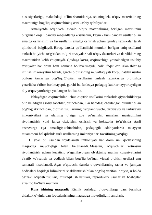 xususiyatlariga, maktabdagi ta'lim sharoitlariga, shuningdek, o‘quv materialining
mazmuniga bog‘liq. o‘qituvchining o‘zi kasbiy qobiliyatlari.
Amaliyotda  o‘qituvchi  avvalo  o‘quv  materialining  berilgan  mazmunini
o‘rganish orqali qanday maqsadlarga erishishini, keyin - buni qanday usullar bilan
amalga oshirishini va bu usullarni amalga oshirish uchun qanday texnikalar talab
qilinishini belgilaydi. Biroq, darsda qo‘llanilishi mumkin bo‘lgan aniq usullarni
tanlash bo‘yicha to‘g‘ridan-to‘g‘ri tavsiyalar hali o‘quv dasturlari va darsliklarning
mazmunidan kelib chiqmaydi. Qoidaga ko‘ra, o‘qituvchiga yo‘naltirilgan uslubiy
tavsiyalar har doim ham namuna bo‘lavermaydi, balki faqat o‘z izlanishlariga
intilish imkoniyatini beradi, garchi o‘qitishning muvaffaqiyati ko‘p jihatdan usulni
oqilona  tanlashga  bog‘liq. O‘qitish  usullarini  tanlash  texnikasiga  o‘qitishga
yetarlicha e'tibor berilmayapti, garchi bu funksiya pedagog kadrlar tayyorlaydigan
oliy o‘quv yurtlariga yuklangan bo‘lsa-da.
Ishlaydigan o‘qituvchilar uchun o‘qitish usullarini tanlashda qiyinchiliklarga
olib keladigan asosiy sabablar, birinchidan, ular haqidagi cheklangan bilimlar bilan
bog‘liq; ikkinchidan, o‘qitish usullarining rivojlantiruvchi, tarbiyaviy va tarbiyaviy
imkoniyatlari  va  ularning  o‘ziga  xos  yo‘nalishi,  masalan,  mustaqillikni
rivojlantirish  yoki  fanga  qiziqishni  oshirish  va  hokazolar  to‘g‘risida  etarli
tasavvurga  ega  emasligi; uchinchidan,  pedagogik  adabiyotlarda  muayyan
muammoni hal qilishda turli usullarning imkoniyatlari tavsifining yo‘qligi.
U  yoki  bu  usuldan  foydalanish  imkoniyati  har  doim  uni  qo‘llashning
maqsadga  muvofiqligi  bilan  belgilanadi. Masalan,  o‘quvchilar  xotirasini
rivojlantirish uchun kuzatish, o‘rganilayotgan ob'ektning muhim xususiyatlarini
ajratib ko‘rsatish va yodlash bilan bog‘liq bo‘lgan vizual o‘qitish usullari eng
samarali hisoblanadi. Agar o‘qituvchi darsda o‘quvchilarning tabiat va jamiyat
hodisalari haqidagi bilimlarini shakllantirish bilan bog‘liq vazifani qo‘ysa, u holda
og‘zaki o‘qitish usullari, mustaqil ish usullari, reproduktiv usullar va boshqalar
afzalroq bo‘lishi mumkin
Kurs  ishining  maqsadi: Kichik  yoshdagi  o‘quvchilarga  dars  berishda
didaktik o‘yinlardan foydalanishning maqsadga muvofiqligini aniqlash.
3
