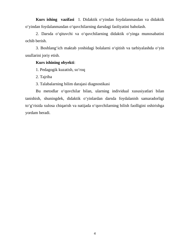 Kurs ishing  vazifasi  1. Didaktik o‘yindan foydalanmasdan va didaktik
o‘yindan foydalanmasdan o‘quvchilarning darsdagi faoliyatini baholash.
2.  Darsda  o‘qituvchi  va  o‘quvchilarning  didaktik  o‘yinga  munosabatini
ochib berish.
3. Boshlang‘ich maktab yoshidagi bolalarni o‘qitish va tarbiyalashda o‘yin
usullarini joriy etish.
Kurs ishining obyekti: 
1. Pedagogik kuzatish, so‘roq
2. Tajriba
3. Talabalarning bilim darajasi diagnostikasi
Bu  metodlar  o‘quvchilar  bilan,  ularning  individual  xususiyatlari  bilan
tanishish,  shuningdek,  didaktik  o‘yinlardan  darsda  foydalanish  samaradorligi
to‘g‘risida xulosa chiqarish va natijada o‘quvchilarning bilish faolligini oshirishga
yordam beradi.
4
