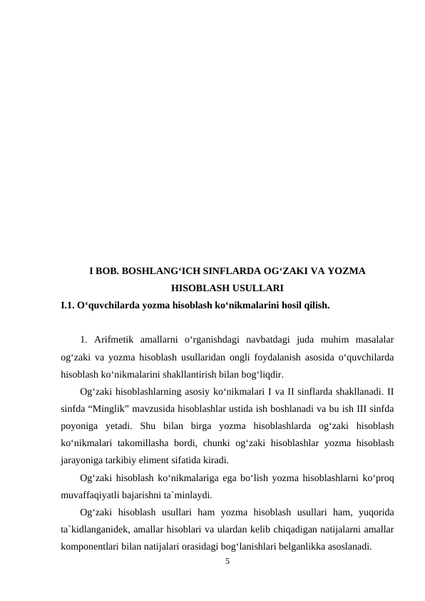 I BOB. BOSHLANG‘ICH SINFLARDA OG‘ZAKI VA YOZMA
HISOBLASH USULLARI
I.1. O‘quvchilarda yozma hisoblash ko‘nikmalarini hosil qilish.
1.  Arifmetik  amallarni  o‘rganishdagi  navbatdagi  juda  muhim  masalalar
og‘zaki va yozma hisoblash usullaridan ongli foydalanish asosida o‘quvchilarda
hisoblash ko‘nikmalarini shakllantirish bilan bog‘liqdir.
Og‘zaki hisoblashlarning asosiy ko‘nikmalari I va II sinflarda shakllanadi. II
sinfda “Minglik” mavzusida hisoblashlar ustida ish boshlanadi va bu ish III sinfda
poyoniga  yetadi.  Shu  bilan  birga  yozma  hisoblashlarda  og‘zaki  hisoblash
ko‘nikmalari takomillasha bordi, chunki og‘zaki hisoblashlar  yozma hisoblash
jarayoniga tarkibiy eliment sifatida kiradi.
Og‘zaki hisoblash ko‘nikmalariga ega bo‘lish yozma hisoblashlarni ko‘proq
muvaffaqiyatli bajarishni ta`minlaydi.
Og‘zaki  hisoblash  usullari  ham  yozma  hisoblash  usullari  ham,  yuqorida
ta`kidlanganidek, amallar hisoblari va ulardan kelib chiqadigan natijalarni amallar
komponentlari bilan natijalari orasidagi bog‘lanishlari belganlikka asoslanadi.
5
