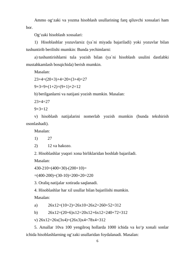 Ammo og‘zaki va yozma hisoblash usullarining farq qiluvchi xossalari ham
bor.
Og‘zaki hisoblash xossalari:
1) Hisoblashlar yozuvlarsiz (ya`ni miyada bajariladi) yoki yozuvlar bilan
tushuntirib berilishi mumkin: Bunda yechimlarni:
a) tushuntirishlarni  tula  yozish  bilan  (ya`ni  hisoblash  usulini  dastlabki
mustahkamlash bosqichida) berish mumkin.
Masalan:
23+4=(20+3)+4=20+(3+4)=27
9+3=9+(1+2)=(9+1)+2=12
b) berilganlarni va natijani yozish mumkin. Masalan:
23+4=27
9+3=12
v)  hisoblash  natijalarini  nomerlab  yozish  mumkin  (bunda  tekshirish
osonlashadi).
Masalan:
1)
27
2)
12 va hakozo.
2. Hisoblashlar yuqori xona birliklaridan boshlab bajariladi.
Masalan:
430-210=(400+30)-(200+10)=
=(400-200)+(30-10)=200+20=220
3. Oraliq natijalar xotirada saqlanadi.
4. Hisoblashlar har xil usullar bilan bajarilishi mumkin.
Masalan:
a)
26x12=(10+2)=26x10+26x2=260+52=312
b)
26x12=(20+6)x12=20x12+6x12=240+72=312
v) 26x12=26x(3x4)=(26x3)x4=78x4=312
5. Amallar 10va 100 yengilroq hollarda 1000 ichida va ko‘p xonali sonlar
ichida hisoblashlarning og‘zaki usullaridan foydalanadi. Masalan:
6
