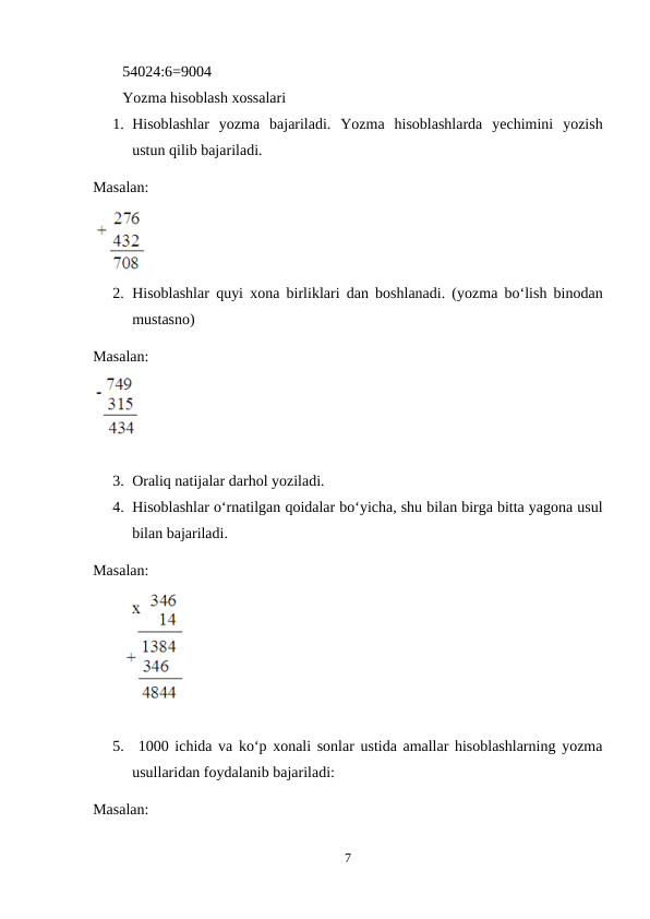 54024:6=9004
Yozma hisoblash xossalari
1. Hisoblashlar  yozma  bajariladi.  Yozma  hisoblashlarda  yechimini  yozish
ustun qilib bajariladi.
Masalan:
2. Hisoblashlar quyi xona birliklari dan boshlanadi. (yozma bo‘lish binodan
mustasno)
Masalan:
3. Oraliq natijalar darhol yoziladi.
4. Hisoblashlar o‘rnatilgan qoidalar bo‘yicha, shu bilan birga bitta yagona usul
bilan bajariladi.
Masalan:
5.  1000 ichida va ko‘p xonali sonlar ustida amallar hisoblashlarning yozma
usullaridan foydalanib bajariladi:
Masalan:  
7
