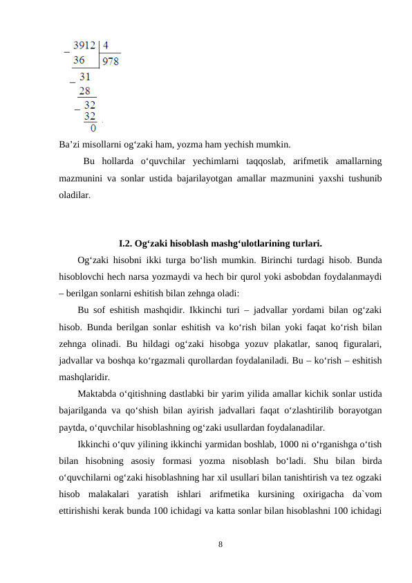 Ba’zi misollarni og‘zaki ham, yozma ham yechish mumkin.
Bu  hollarda  o‘quvchilar  yechimlarni  taqqoslab,  arifmetik  amallarning
mazmunini va sonlar ustida bajarilayotgan amallar mazmunini yaxshi tushunib
oladilar.
I.2. Og‘zaki hisoblash mashg‘ulotlarining turlari.
Og‘zaki hisobni ikki turga bo‘lish mumkin. Birinchi turdagi hisob. Bunda
hisoblovchi hech narsa yozmaydi va hech bir qurol yoki asbobdan foydalanmaydi
– berilgan sonlarni eshitish bilan zehnga oladi:
Bu sof eshitish mashqidir. Ikkinchi turi – jadvallar yordami bilan og‘zaki
hisob. Bunda berilgan sonlar eshitish va ko‘rish bilan yoki faqat ko‘rish bilan
zehnga olinadi. Bu  hildagi  og‘zaki  hisobga yozuv plakatlar, sanoq  figuralari,
jadvallar va boshqa ko‘rgazmali qurollardan foydalaniladi. Bu – ko‘rish – eshitish
mashqlaridir.
Maktabda o‘qitishning dastlabki bir yarim yilida amallar kichik sonlar ustida
bajarilganda va qo‘shish bilan ayirish jadvallari faqat o‘zlashtirilib borayotgan
paytda, o‘quvchilar hisoblashning og‘zaki usullardan foydalanadilar.
Ikkinchi o‘quv yilining ikkinchi yarmidan boshlab, 1000 ni o‘rganishga o‘tish
bilan  hisobning  asosiy  formasi  yozma  nisoblash  bo‘ladi.  Shu  bilan  birda
o‘quvchilarni og‘zaki hisoblashning har xil usullari bilan tanishtirish va tez ogzaki
hisob  malakalari  yaratish  ishlari  arifmetika  kursining  oxirigacha  da`vom
ettirishishi kerak bunda 100 ichidagi va katta sonlar bilan hisoblashni 100 ichidagi
8

