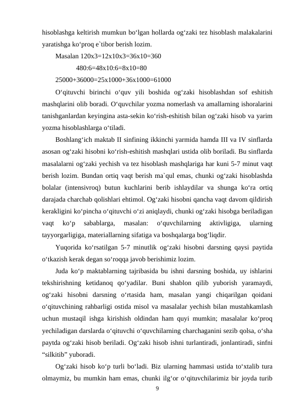 hisoblashga keltirish mumkun bo‘lgan hollarda og‘zaki tez hisoblash malakalarini
yaratishga ko‘proq e`tibor berish lozim.
Masalan 120x3=12x10x3=36x10=360
            480:6=48x10:6=8x10=80
25000+36000=25x1000+36x1000=61000
O‘qituvchi  birinchi  o‘quv  yili  boshida  og‘zaki  hisoblashdan  sof  eshitish
mashqlarini olib boradi. O‘quvchilar yozma nomerlash va amallarning ishoralarini
tanishganlardan keyingina asta-sekin ko‘rish-eshitish bilan og‘zaki hisob va yarim
yozma hisoblashlarga o‘tiladi.
Boshlang‘ich maktab II sinfining ikkinchi yarmida hamda III va IV sinflarda
asosan og‘zaki hisobni ko‘rish-eshitish mashqlari ustida olib boriladi. Bu sinflarda
masalalarni og‘zaki yechish va tez hisoblash mashqlariga har kuni 5-7 minut vaqt
berish lozim. Bundan ortiq vaqt berish ma`qul emas, chunki og‘zaki hisoblashda
bolalar  (intensivroq)  butun  kuchlarini  berib  ishlaydilar  va  shunga  ko‘ra  ortiq
darajada charchab qolishlari ehtimol. Og‘zaki hisobni qancha vaqt davom qildirish
kerakligini ko‘pincha o‘qituvchi o‘zi aniqlaydi, chunki og‘zaki hisobga beriladigan
vaqt  ko‘p  sabablarga,  masalan:  o‘quvchilarning  aktivligiga,  ularning
tayyorgarligiga, materiallarning sifatiga va boshqalarga bog‘liqdir.
Yuqorida ko‘rsatilgan 5-7 minutlik og‘zaki hisobni darsning qaysi paytida
o‘tkazish kerak degan so‘roqqa javob berishimiz lozim.
Juda ko‘p maktablarning tajribasida bu ishni darsning boshida, uy ishlarini
tekshirishning  ketidanoq  qo‘yadilar.  Buni  shablon  qilib  yuborish  yaramaydi,
og‘zaki  hisobni  darsning  o‘rtasida  ham,  masalan  yangi  chiqarilgan  qoidani
o‘qituvchining rahbarligi ostida misol va masalalar yechish bilan mustahkamlash
uchun mustaqil ishga kirishish oldindan ham quyi mumkin; masalalar ko‘proq
yechiladigan darslarda o‘qituvchi o‘quvchilarning charchaganini sezib qolsa, o‘sha
paytda og‘zaki hisob beriladi. Og‘zaki hisob ishni turlantiradi, jonlantiradi, sinfni
“silkitib” yuboradi.
Og‘zaki hisob ko‘p turli bo‘ladi. Biz ularning hammasi ustida to‘xtalib tura
olmaymiz, bu mumkin ham emas, chunki ilg‘or o‘qituvchilarimiz bir joyda turib
9
