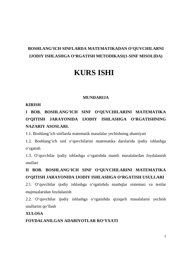 BOSHLANG‘ICH SINFLARDA MATЕMATIKADAN O‘QUVCHILARNI
IJОDIY ISHLASHGA O‘RGATISH MЕTОDIKASI(1-SINF MISOLIDA)
KURS ISHI
MUNDARIJA
KIRISH
I  BOB.  BOSHLANG‘ICH  SINF  O‘QUVCHILARINI  MATEMATIKA
O‘QITISH  JARAYONIDA  IJODIY  ISHLASHGA  O‘RGATISHNING
NAZARIY ASOSLARI. 
1.1. Boshlang‘ich sinflarda matematik masalalar yechishning ahamiyati 
1.2.  Boshlang‘ich  sinf  o‘quvchilarini  matematika  darslarida  ijodiy  ishlashga
o‘rgatish 
1.3.  O‘quvchilar  ijodiy  ishlashga  o‘rgatishda  matnli  masalalardan  foydalanish
usullari 
II  BOB.  BOSHLANG‘ICH  SINF  O‘QUVCHILARINI  MATEMATIKA
O‘QITISH JARAYONIDA IJODIY ISHLASHGA O‘RGATISH USULLARI 
2.1.  O‘quvchilar  ijodiy  ishlashga  o‘rgatishda  mashqlar  sistemasi  va  testlar
majmualaridan foydalanish 
2.2.  O‘quvchilar  ijodiy  ishlashga  o‘rgatishda  qiziqarli  masalalarni  yechish
usullarini qo‘llash 
XULOSA 
FOYDALANILGAN ADABIYOTLAR RO‘YXATI
1
