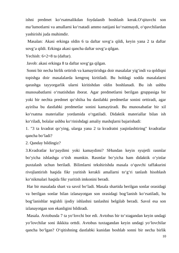 ishni  predmet  ko‘rsatmalikdan  foydalanib  boshlash  kerak.O‘qituvchi  son
ma‘lumotlarni va amallarni ko‘rsatadi ammo natijani ko‘rsatmaydi, o‘quvchilardan
yashirishi juda muhimdir.
 Masalan: Akasi erkinga oldin 6 ta daftar sovg‘a qildi, keyin yana 2 ta daftar
sovg‘a qildi. Erkinga akasi qancha daftar sovg‘a qilgan.
Yechish: 6+2=8 ta (daftar).
 Javob: akasi erkinga 8 ta daftar sovg‘ga qilgan.
 Sonni bir necha birlik ortirish va kamaytirishga doir masalalar yig‘indi va qoldiqni
topishga  doir  masalalarda  kengroq  kiritiladi.  Bu  holdagi  sodda  masalalarni
qarashga  tayyorgarlik  ularni  kiritishdan  oldin  boshlanadi.  Bu  ish  ushbu
munosabatlarni o‘rnatishdan iborat. Agar predmetlarni berilgan gruppasiga bir
yoki bir nechta predmet qo‘shilsa bu dastlabki predmetlar sonini orttiradi, agar
ayirilsa  bu  dastlabki  predmetlar  sonini  kamaytiradi.  Bu  munosabatlar  bir  xil
ko‘rsatma  materiallar  yordamida  o‘rgatiladi.  Didaktik  materiallar  bilan  ish
ko‘riladi, bolalar ushbu ko‘rinishdagi amaliy mashqlarni bajarishadi:
1. "3 ta kvadrat qo‘ying, ularga yana 2 ta kvadratni yaqinlashtiring" kvadratlar
qancha bo‘ladi?
2. Qanday bildingiz?
3.Kvadratlar  ko‘paydimi  yoki  kamaydimi?  SHundan  keyin  syujetli  rasmlar
bo‘yicha  ishlashga  o‘tish  mumkin.  Rasmlar  bo‘yicha  ham  didaktik  o‘yinlar
puxtalash  uchun  beriladi.  Bilimlarni  tekshirishda  masala  o‘quvchi  taffakurini
rivojlantirish  haqida  fikr  yuritish  kerakli  amallarni  to‘g‘ri  tanlash  hisoblash
ko‘nikmalari haqida fikr yuritish imkonini beradi.
 Har bir masalada shart va savol bo‘ladi. Masala shartida berilgan sonlar orasidagi
va berilgan sonlar bilan izlanayotgan son orasidagi bog‘lanish ko‘rsatiladi, bu
bog‘lanishlar tegishli ijodiy ishlashni tanlashni belgilab beradi. Savol esa son
izlanayotgan son ekanligini bildiradi.
 Masala. Avtobusda 7 ta yo‘lovchi bor edi. Avtobus bir to‘xtagandan keyin undagi
yo‘lovchilar soni ikkkita orttdi. Avtobus tuxtagandan keyin undagi yo‘lovchilar
qancha bo‘lgan? O‘qitishning dastlabki kunidan boshlab sonni bir necha birlik
10
