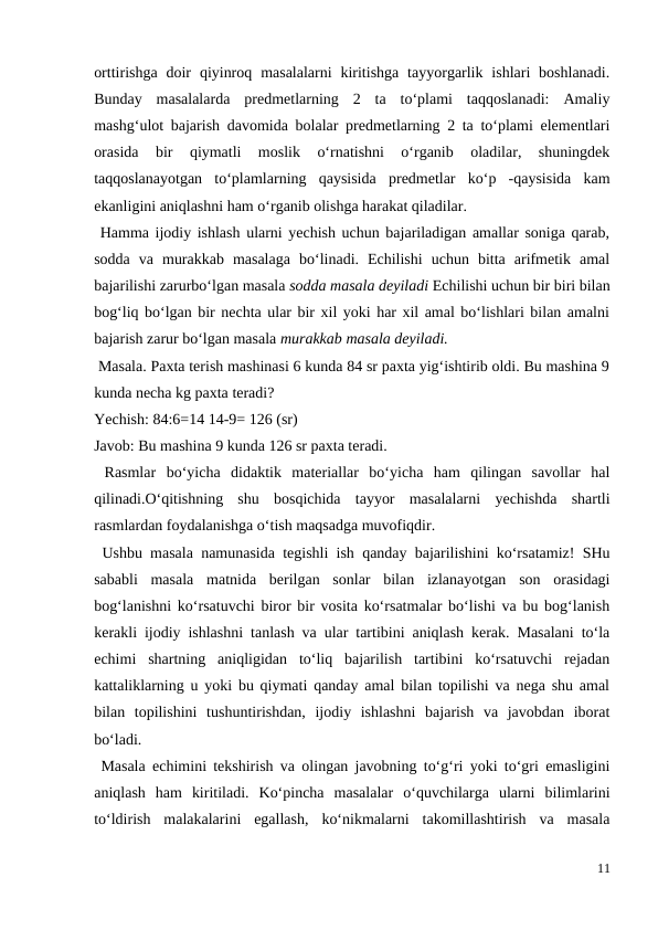 orttirishga  doir  qiyinroq  masalalarni  kiritishga  tayyorgarlik  ishlari  boshlanadi.
Bunday  masalalarda  predmetlarning  2  ta  to‘plami  taqqoslanadi:  Amaliy
mashg‘ulot bajarish davomida bolalar predmetlarning 2 ta to‘plami elementlari
orasida  bir  qiymatli  moslik  o‘rnatishni  o‘rganib  oladilar,  shuningdek
taqqoslanayotgan  to‘plamlarning  qaysisida  predmetlar  ko‘p  -qaysisida  kam
ekanligini aniqlashni ham o‘rganib olishga harakat qiladilar.
 Hamma ijodiy ishlash ularni yechish uchun bajariladigan amallar soniga qarab,
sodda  va  murakkab  masalaga  bo‘linadi.  Echilishi  uchun  bitta  arifmetik  amal
bajarilishi zarurbo‘lgan masala sodda masala deyiladi Echilishi uchun bir biri bilan
bog‘liq bo‘lgan bir nechta ular bir xil yoki har xil amal bo‘lishlari bilan amalni
bajarish zarur bo‘lgan masala murakkab masala deyiladi.
 Masala. Paxta terish mashinasi 6 kunda 84 sr paxta yig‘ishtirib oldi. Bu mashina 9
kunda necha kg paxta teradi?
Yechish: 84:6=14 14-9= 126 (sr)
Javob: Bu mashina 9 kunda 126 sr paxta teradi.
 Rasmlar  bo‘yicha  didaktik  materiallar  bo‘yicha  ham  qilingan  savollar  hal
qilinadi.O‘qitishning  shu  bosqichida  tayyor  masalalarni  yechishda  shartli
rasmlardan foydalanishga o‘tish maqsadga muvofiqdir.
 Ushbu masala namunasida tegishli ish qanday bajarilishini ko‘rsatamiz! SHu
sababli  masala  matnida  berilgan  sonlar  bilan  izlanayotgan  son  orasidagi
bog‘lanishni ko‘rsatuvchi biror bir vosita ko‘rsatmalar bo‘lishi va bu bog‘lanish
kerakli ijodiy ishlashni tanlash va ular tartibini aniqlash kerak. Masalani to‘la
echimi  shartning  aniqligidan  to‘liq  bajarilish  tartibini  ko‘rsatuvchi  rejadan
kattaliklarning u yoki bu qiymati qanday amal bilan topilishi va nega shu amal
bilan  topilishini  tushuntirishdan,  ijodiy  ishlashni  bajarish  va  javobdan  iborat
bo‘ladi.
 Masala echimini tekshirish va olingan javobning to‘g‘ri yoki to‘gri emasligini
aniqlash  ham  kiritiladi.  Ko‘pincha  masalalar  o‘quvchilarga  ularni  bilimlarini
to‘ldirish  malakalarini  egallash,  ko‘nikmalarni  takomillashtirish  va  masala
11

