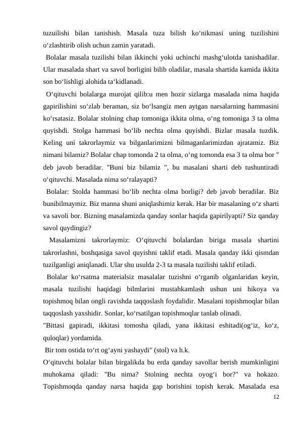 tuzuilishi  bilan  tanishish.  Masala  tuza  bilish  ko‘nikmasi  uning  tuzilishini
o‘zlashtirib olish uchun zamin yaratadi.
 Bolalar masala tuzilishi bilan ikkinchi yoki uchinchi mashg‘ulotda tanishadilar.
Ular masalada shart va savol borligini bilib oladilar, masala shartida kamida ikkita
son bo‘lishligi alohida ta‘kidlanadi.
 O‘qituvchi bolalarga murojat qilib:u men hozir sizlarga masalada nima haqida
gapirilishini so‘zlab beraman, siz bo‘lsangiz men aytgan narsalarning hammasini
ko‘rsatasiz. Bolalar stolning chap tomoniga ikkita olma, o‘ng tomoniga 3 ta olma
quyishdi. Stolga hammasi  bo‘lib nechta olma quyishdi. Bizlar masala tuzdik.
Keling uni  takrorlaymiz va bilganlarimizni  bilmaganlarimizdan ajratamiz.  Biz
nimani bilamiz? Bolalar chap tomonda 2 ta olma, o‘ng tomonda esa 3 ta olma bor "
deb javob beradilar. "Buni biz bilamiz ", bu masalani sharti deb tushuntiradi
o‘qituvchi. Masalada nima so‘ralayapti?
 Bolalar: Stolda hammasi bo‘lib nechta olma borligi? deb javob beradilar. Biz
bunibilmaymiz. Biz manna shuni aniqlashimiz kerak. Har bir masalaning o‘z sharti
va savoli bor. Bizning masalamizda qanday sonlar haqida gapirilyapti? Siz qanday
savol quydingiz?
 Masalamizni  takrorlaymiz:  O‘qituvchi  bolalardan  biriga  masala  shartini
takrorlashni, boshqasiga savol quyishni taklif etadi. Masala qanday ikki qismdan
tuzilganligi aniqlanadi. Ular shu usulda 2-3 ta masala tuzilishi taklif etiladi.
 Bolalar ko‘rsatma materialsiz masalalar tuzishni o‘rganib olganlaridan keyin,
masala  tuzilishi  haqidagi  bilmlarini  mustahkamlash  ushun  uni  hikoya  va
topishmoq bilan ongli ravishda taqqoslash foydalidir. Masalani topishmoqlar bilan
taqqoslash yaxshidir. Sonlar, ko‘rsatilgan topishmoqlar tanlab olinadi.
"Bittasi  gapiradi,  ikkitasi  tomosha  qiladi,  yana  ikkitasi  eshitadi(og‘iz,  ko‘z,
quloqlar) yordamida.
 Bir tom ostida to‘rt og‘ayni yashaydi" (stol) va h.k.
O‘qituvchi bolalar bilan birgalikda bu erda qanday savollar berish mumkinligini
muhokama  qiladi:  "Bu  nima?  Stolning  nechta  oyog‘i  bor?"  va  hokazo.
Topishmoqda  qanday  narsa  haqida  gap  borishini  topish  kerak.  Masalada  esa
12
