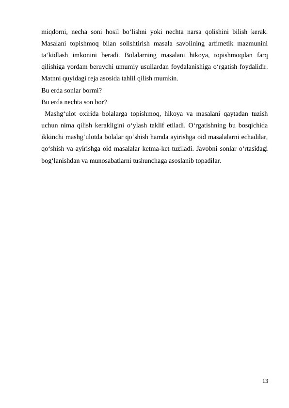 miqdorni, necha soni hosil bo‘lishni yoki nechta narsa qolishini bilish kerak.
Masalani  topishmoq  bilan  solishtirish  masala  savolining  arfimetik  mazmunini
ta‘kidlash  imkonini  beradi.  Bolalarning  masalani  hikoya,  topishmoqdan  farq
qilishiga yordam beruvchi umumiy usullardan foydalanishiga o‘rgatish foydalidir.
Matnni quyidagi reja asosida tahlil qilish mumkin.
Bu erda sonlar bormi?
Bu erda nechta son bor?
 Mashg‘ulot oxirida bolalarga topishmoq, hikoya va masalani qaytadan tuzish
uchun nima qilish kerakligini o‘ylash taklif etiladi. O‘rgatishning bu bosqichida
ikkinchi mashg‘ulotda bolalar qo‘shish hamda ayirishga oid masalalarni echadilar,
qo‘shish va ayirishga oid masalalar ketma-ket tuziladi. Javobni sonlar o‘rtasidagi
bog‘lanishdan va munosabatlarni tushunchaga asoslanib topadilar.
13
