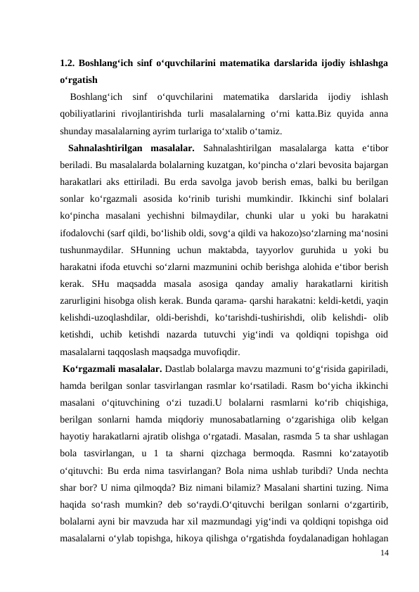 1.2. Boshlang‘ich sinf o‘quvchilarini matematika darslarida ijodiy ishlashga
o‘rgatish
 Boshlang‘ich  sinf  o‘quvchilarini  matematika  darslarida  ijodiy  ishlash
qobiliyatlarini  rivojlantirishda  turli  masalalarning  o‘rni  katta.Biz  quyida  anna
shunday masalalarning ayrim turlariga to‘xtalib o‘tamiz.
 Sahnalashtirilgan  masalalar.  Sahnalashtirilgan  masalalarga  katta  e‘tibor
beriladi. Bu masalalarda bolalarning kuzatgan, ko‘pincha o‘zlari bevosita bajargan
harakatlari aks ettiriladi. Bu erda savolga javob berish emas, balki bu berilgan
sonlar  ko‘rgazmali  asosida  ko‘rinib  turishi  mumkindir.  Ikkinchi  sinf  bolalari
ko‘pincha  masalani  yechishni  bilmaydilar,  chunki  ular  u  yoki  bu  harakatni
ifodalovchi (sarf qildi, bo‘lishib oldi, sovg‘a qildi va hakozo)so‘zlarning ma‘nosini
tushunmaydilar.  SHunning  uchun  maktabda,  tayyorlov  guruhida  u  yoki  bu
harakatni ifoda etuvchi so‘zlarni mazmunini ochib berishga alohida e‘tibor berish
kerak.  SHu  maqsadda  masala  asosiga  qanday  amaliy  harakatlarni  kiritish
zarurligini hisobga olish kerak. Bunda qarama- qarshi harakatni: keldi-ketdi, yaqin
kelishdi-uzoqlashdilar,  oldi-berishdi,  ko‘tarishdi-tushirishdi,  olib  kelishdi-  olib
ketishdi,  uchib  ketishdi  nazarda  tutuvchi  yig‘indi  va  qoldiqni  topishga  oid
masalalarni taqqoslash maqsadga muvofiqdir.
 Ko‘rgazmali masalalar. Dastlab bolalarga mavzu mazmuni to‘g‘risida gapiriladi,
hamda berilgan sonlar tasvirlangan rasmlar ko‘rsatiladi. Rasm bo‘yicha ikkinchi
masalani  o‘qituvchining  o‘zi  tuzadi.U  bolalarni  rasmlarni  ko‘rib  chiqishiga,
berilgan  sonlarni  hamda  miqdoriy  munosabatlarning  o‘zgarishiga  olib  kelgan
hayotiy harakatlarni ajratib olishga o‘rgatadi. Masalan, rasmda 5 ta shar ushlagan
bola  tasvirlangan,  u  1  ta  sharni  qizchaga  bermoqda.  Rasmni  ko‘zatayotib
o‘qituvchi: Bu erda nima tasvirlangan? Bola nima ushlab turibdi? Unda nechta
shar bor? U nima qilmoqda? Biz nimani bilamiz? Masalani shartini tuzing. Nima
haqida so‘rash mumkin? deb so‘raydi.O‘qituvchi berilgan sonlarni o‘zgartirib,
bolalarni ayni bir mavzuda har xil mazmundagi yig‘indi va qoldiqni topishga oid
masalalarni o‘ylab topishga, hikoya qilishga o‘rgatishda foydalanadigan hohlagan
14
