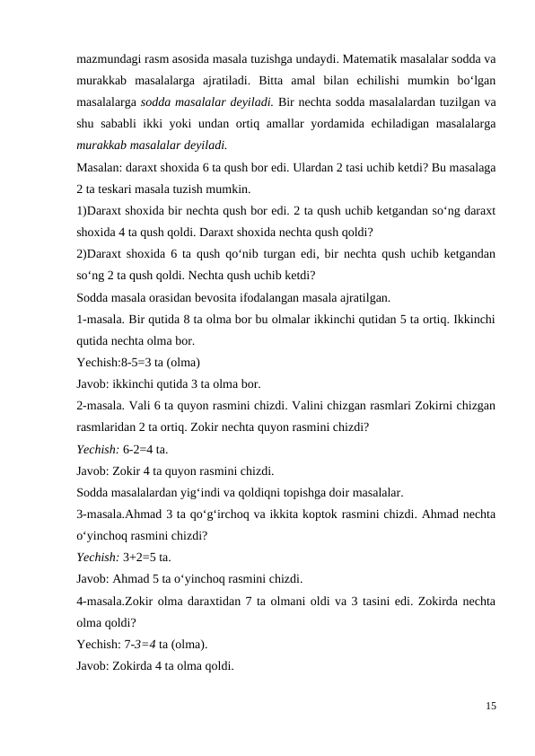 mazmundagi rasm asosida masala tuzishga undaydi. Matematik masalalar sodda va
murakkab  masalalarga  ajratiladi.  Bitta  amal  bilan  echilishi  mumkin  bo‘lgan
masalalarga sodda masalalar deyiladi. Bir nechta sodda masalalardan tuzilgan va
shu sababli ikki yoki undan ortiq amallar yordamida echiladigan masalalarga
murakkab masalalar deyiladi.
Masalan: daraxt shoxida 6 ta qush bor edi. Ulardan 2 tasi uchib ketdi? Bu masalaga
2 ta teskari masala tuzish mumkin.
1)Daraxt shoxida bir nechta qush bor edi. 2 ta qush uchib ketgandan so‘ng daraxt
shoxida 4 ta qush qoldi. Daraxt shoxida nechta qush qoldi?
2)Daraxt shoxida 6 ta qush qo‘nib turgan edi, bir nechta qush uchib ketgandan
so‘ng 2 ta qush qoldi. Nechta qush uchib ketdi?
Sodda masala orasidan bevosita ifodalangan masala ajratilgan.
1-masala. Bir qutida 8 ta olma bor bu olmalar ikkinchi qutidan 5 ta ortiq. Ikkinchi
qutida nechta olma bor.
Yechish:8-5=3 ta (olma)
Javob: ikkinchi qutida 3 ta olma bor.
2-masala. Vali 6 ta quyon rasmini chizdi. Valini chizgan rasmlari Zokirni chizgan
rasmlaridan 2 ta ortiq. Zokir nechta quyon rasmini chizdi?
Yechish: 6-2=4 ta.
Javob: Zokir 4 ta quyon rasmini chizdi.
Sodda masalalardan yig‘indi va qoldiqni topishga doir masalalar.
3-masala.Ahmad 3 ta qo‘g‘irchoq va ikkita koptok rasmini chizdi. Ahmad nechta
o‘yinchoq rasmini chizdi?
Yechish: 3+2=5 ta.
Javob: Ahmad 5 ta o‘yinchoq rasmini chizdi.
4-masala.Zokir olma daraxtidan 7 ta olmani oldi va 3 tasini edi. Zokirda nechta
olma qoldi?
Yechish: 7-3=4 ta (olma).
Javob: Zokirda 4 ta olma qoldi.
15
