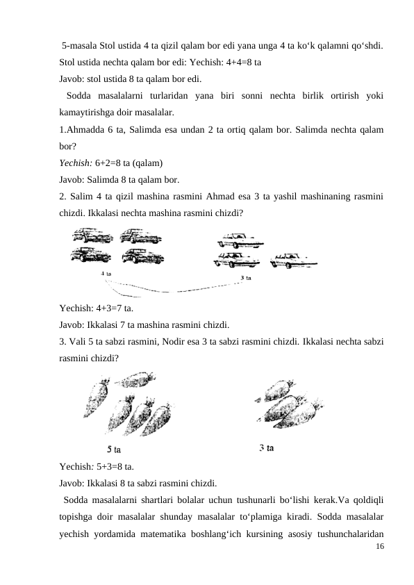  5-masala Stol ustida 4 ta qizil qalam bor edi yana unga 4 ta ko‘k qalamni qo‘shdi.
Stol ustida nechta qalam bor edi: Yechish: 4+4=8 ta
Javob: stol ustida 8 ta qalam bor edi.
 Sodda  masalalarni  turlaridan  yana  biri  sonni  nechta  birlik  ortirish  yoki
kamaytirishga doir masalalar.
1.Ahmadda 6 ta, Salimda esa undan 2 ta ortiq qalam bor. Salimda nechta qalam
bor?
Yechish: 6+2=8 ta (qalam)
Javob: Salimda 8 ta qalam bor.
2. Salim 4 ta qizil mashina rasmini Ahmad esa 3 ta yashil mashinaning rasmini
chizdi. Ikkalasi nechta mashina rasmini chizdi?
Yechish: 4+3=7 ta.
Javob: Ikkalasi 7 ta mashina rasmini chizdi.
3. Vali 5 ta sabzi rasmini, Nodir esa 3 ta sabzi rasmini chizdi. Ikkalasi nechta sabzi
rasmini chizdi?
Yechish: 5+3=8 ta.
Javob: Ikkalasi 8 ta sabzi rasmini chizdi.
 Sodda masalalarni shartlari bolalar uchun tushunarli bo‘lishi kerak.Va qoldiqli
topishga doir masalalar shunday masalalar to‘plamiga kiradi. Sodda masalalar
yechish yordamida matematika boshlang‘ich kursining asosiy tushunchalaridan
16
