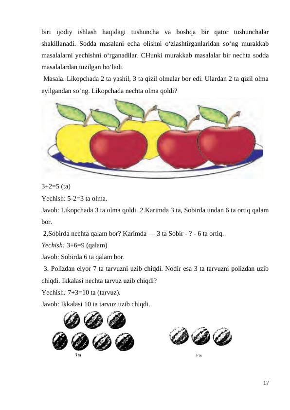 biri  ijodiy  ishlash  haqidagi  tushuncha  va  boshqa  bir  qator  tushunchalar
shakillanadi. Sodda masalani echa olishni o‘zlashtirganlaridan so‘ng murakkab
masalalarni yechishni o‘rganadilar. CHunki murakkab masalalar bir nechta sodda
masalalardan tuzilgan bo‘ladi.
 Masala. Likopchada 2 ta yashil, 3 ta qizil olmalar bor edi. Ulardan 2 ta qizil olma
eyilgandan so‘ng. Likopchada nechta olma qoldi?
3+2=5 (ta)
Yechish: 5-2=3 ta olma.
Javob: Likopchada 3 ta olma qoldi. 2.Karimda 3 ta, Sobirda undan 6 ta ortiq qalam
bor.
 2.Sobirda nechta qalam bor? Karimda — 3 ta Sobir - ? - 6 ta ortiq.
Yechish: 3+6=9 (qalam)
Javob: Sobirda 6 ta qalam bor.
 3. Polizdan elyor 7 ta tarvuzni uzib chiqdi. Nodir esa 3 ta tarvuzni polizdan uzib
chiqdi. Ikkalasi nechta tarvuz uzib chiqdi?
Yechish: 7+3=10 ta (tarvuz).
Javob: Ikkalasi 10 ta tarvuz uzib chiqdi.
17
