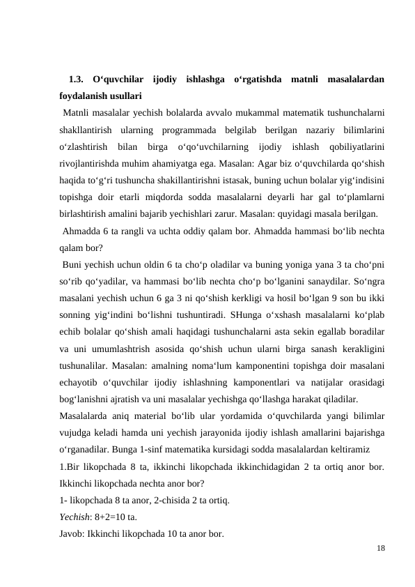  1.3.  O‘quvchilar  ijodiy  ishlashga  o‘rgatishda  matnli  masalalardan
foydalanish usullari
 Matnli masalalar yechish bolalarda avvalo mukammal matematik tushunchalarni
shakllantirish  ularning  programmada  belgilab  berilgan  nazariy  bilimlarini
o‘zlashtirish  bilan  birga  o‘qo‘uvchilarning  ijodiy  ishlash  qobiliyatlarini
rivojlantirishda muhim ahamiyatga ega. Masalan: Agar biz o‘quvchilarda qo‘shish
haqida to‘g‘ri tushuncha shakillantirishni istasak, buning uchun bolalar yig‘indisini
topishga  doir  etarli  miqdorda  sodda  masalalarni  deyarli  har  gal  to‘plamlarni
birlashtirish amalini bajarib yechishlari zarur. Masalan: quyidagi masala berilgan.
 Ahmadda 6 ta rangli va uchta oddiy qalam bor. Ahmadda hammasi bo‘lib nechta
qalam bor?
 Buni yechish uchun oldin 6 ta cho‘p oladilar va buning yoniga yana 3 ta cho‘pni
so‘rib qo‘yadilar, va hammasi bo‘lib nechta cho‘p bo‘lganini sanaydilar. So‘ngra
masalani yechish uchun 6 ga 3 ni qo‘shish kerkligi va hosil bo‘lgan 9 son bu ikki
sonning yig‘indini bo‘lishni tushuntiradi. SHunga o‘xshash masalalarni ko‘plab
echib bolalar qo‘shish amali haqidagi tushunchalarni asta sekin egallab boradilar
va  uni  umumlashtrish  asosida  qo‘shish  uchun  ularni  birga  sanash  kerakligini
tushunalilar. Masalan: amalning noma‘lum kamponentini topishga doir masalani
echayotib  o‘quvchilar  ijodiy  ishlashning  kamponentlari  va  natijalar  orasidagi
bog‘lanishni ajratish va uni masalalar yechishga qo‘llashga harakat qiladilar.
Masalalarda  aniq material bo‘lib ular yordamida o‘quvchilarda yangi  bilimlar
vujudga keladi hamda uni yechish jarayonida ijodiy ishlash amallarini bajarishga
o‘rganadilar. Bunga 1-sinf matematika kursidagi sodda masalalardan keltiramiz
1.Bir likopchada 8 ta, ikkinchi likopchada ikkinchidagidan 2 ta ortiq anor bor.
Ikkinchi likopchada nechta anor bor?
1- likopchada 8 ta anor, 2-chisida 2 ta ortiq.
Yechish: 8+2=10 ta.
Javob: Ikkinchi likopchada 10 ta anor bor.
18
