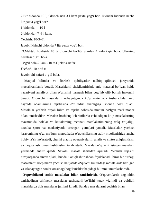 2.Bir bidonda 10 l, ikkinchisida 3 l kam paxta yog‘i bor. Ikkinchi bidonda necha
litr paxta yog‘i bor?
1-bidonda — 10 l
2-bidonda - ? -3 l kam.
Yechish: 10-3=7l
Javob; Ikkinchi bidonda 7 litr paxta yog‘i bor.
 3.Maktab hovlisida 10 ta o‘quvchi bo‘lib, ulardan 4 nafari qiz bola. Ularning
nechtasi o‘g‘il bola.
 O‘g‘il bola-? Jami- 10 ta.Qizlar-4 nafar
Yechish: 10-4=6 ta.
Javob: olti nafari o‘g‘il bola.
 
Mavjud  bilimlar  va  finrlash  qobiliyatlar  tadbiq  qilinishi  jarayonida
mustahkamlanib boradi. Masalalarni shakllantirishda aniq material bo‘lgan holda
nazariyani amaliyot bilan o‘qitishni turmush bilan bog‘lab olib borish imkonini
beradi. O‘quvchi  masalalarni  echayotganda  ko‘p matematik tushunchalar  aniq
hayotda  odamlarning  tajribasida  o‘z  ildizi  ekanligiga  ishonch  hosil  qiladi.
Masalalar yechish orqali bilim va tajriba sohasida muhim bo‘lgan ma‘lumotlar
bilan tanishadilar. Masalan boshlang‘ich sinflarda echiladigan ko‘p masalalarning
mazmunida  bolalar  va  kattalarning  mehnati  mamlakatimizning  xalq  xo‘jaligi,
texnika  sport  va  madaniyatda  erishgan  yutuqlari  yotadi.  Masalalar  yechish
jarayonining o‘zi ma‘lum metodikada o‘quvchilarning aqliy rivojlanishiga ancha
ijobiy ta‘sir ko‘rsatadi, chunki u aqliy operasiyalarni: analiz va sintez aniqlashtirish
va taqqoslash umumlashtirishni talab etadi. Masalan:o‘quvchi istagan masalani
yechishda  analiz  qiladi.  Savolni  masala  shartidan  ajratadi.  Yechish  rejasini
tuzayotganda sintez qiladi, bunda u aniqlashtirishdan foydalanadi, biror bir turdagi
masalalarni ko‘p marta yechish natijasida o‘quvchi bu turdagi masalalarda berilgan
va izlanayotgan sonlar orasidagi bog‘lanishlar haqidagi bilimni umumlashtiradi.
 O‘quvchilarni sodda masalalar bilan tanishtirish.  O‘quvchilarda eng oldin
tanishadigan arifmetik masalalar  tushunarli  bo‘lishi  kerak yig‘indi  va qoldiqli
masalalarga doir masalalar jumlasi kiradi. Bunday masalalarni yechish bilan
19
