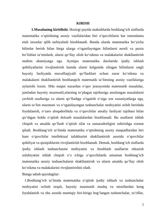 KIRISH
 
1.Masalaning kiritilishi. Hozirgi paytda maktablarda boshlang‘ich sinflarda
matematika o‘qitishning asosiy vazifalaridan biri o‘quvchilarni har tomonlama
etuk insonlar qilib tarbiyalash hisoblanadi. Bunda ularda matematika bo‘yicha
bilimlar  berish  bilan  birga  ularga  o‘rganilayotgan  bilimlarni  asosli  va  puxta
bo‘lishini ta‘minlash, ularni qo‘llay olish ko‘nikma va malakalarini shakllantirish
muhim  ahamiyatga  ega.  Ayniqsa  matematika  darslarida  ijodiy  ishlash
qobiliyatlarini  rivojlantirish  hamda  ularni  kelgusida  olingan  bilimlarni  ongli
hayotiy  faoliyatda  muvaffaqiyatli  qo‘llashlari  uchun  zarur  ko‘nikma  va
malakalarni shakllantirish boshlanqich matematik ta‘limning asosiy vazifalariga
aylanishi lozim. SHu nuqtai nazardan o‘quv jearayonida matematik masalalar,
jumladan hayotiy mazmunli,ularning to‘plagan tajribasiga asoslangan masalalarni
yechish usullariga va ularni qo‘llashga o‘rgatish o‘ziga xos xususiyatlarga ega,
ularni ta‘lim mazmuni va o‘rganilayotgan tushunchalar mohiyatini ochib berishda
foydalanish, o‘zaro aloqadorlikda va o‘quvchilar amaliy faoliyati tajribasi bilan
qo‘shgan holda o‘qitish dolzarb masalalardan hisoblanadi. Bu usullarni ishlab
chiqish va amalda qo‘llash o‘qitish sifat va samaradorligini oshirishga xizmat
qiladi. Boshlang‘ich ta‘limda matematika o‘qitishning asosiy maqsadlaridan biri
ham  o‘quvchilar  intellektual  tafakkurini  shakllantirish  asosida  o‘quvchilar
qobiliyat va qiziqishlarini rivojlantirish hisoblanadi. Demak, boshlang‘ich sinflarda
ijodiy  ishlash  tushunchasini  mohiyatini  va  hisoblash  usullarini  etkazish
uslubiyatini  ishlab  chiqish  o‘z  ichiga  o‘quvchilarda  umuman  boshlang‘ich
matematika asosiy tushunchalarni shakllantirish va ularni amalda qo‘llay olish
ko‘nikma va malakalarini rivojlantirishni oladi. 
Bunga sabab quyidagilar: 
 1.Boshlang‘ich  ta‘limda  matematika  o‘qitish  ijodiy  ishlash  va  tushunchalar
mohiyatini  ochish  orqali,  hayotiy  mazmunli  mashq  va  misollardan  keng
foydalanish va shu asosda mantiqiy biri-biriga bog‘langan tushunchalar, ta‘riflar,
2
