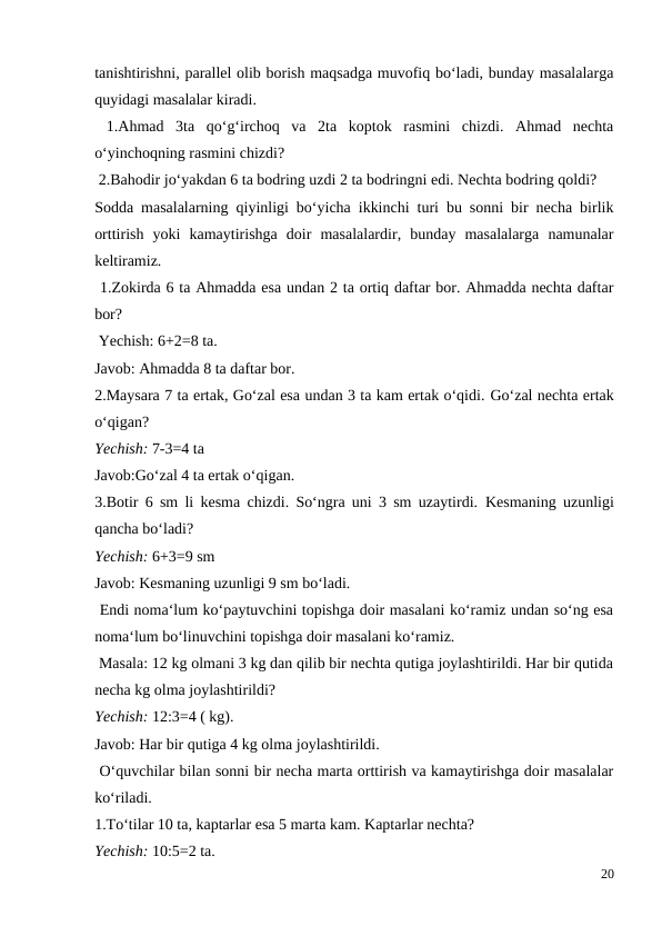 tanishtirishni, parallel olib borish maqsadga muvofiq bo‘ladi, bunday masalalarga
quyidagi masalalar kiradi.
 1.Ahmad  3ta  qo‘g‘irchoq  va  2ta  koptok  rasmini  chizdi.  Ahmad  nechta
o‘yinchoqning rasmini chizdi?
 2.Bahodir jo‘yakdan 6 ta bodring uzdi 2 ta bodringni edi. Nechta bodring qoldi?
Sodda masalalarning qiyinligi bo‘yicha ikkinchi turi bu sonni bir necha birlik
orttirish  yoki  kamaytirishga  doir  masalalardir,  bunday  masalalarga  namunalar
keltiramiz.
 1.Zokirda 6 ta Ahmadda esa undan 2 ta ortiq daftar bor. Ahmadda nechta daftar
bor?
 Yechish: 6+2=8 ta.
Javob: Ahmadda 8 ta daftar bor.
2.Maysara 7 ta ertak, Go‘zal esa undan 3 ta kam ertak o‘qidi. Go‘zal nechta ertak
o‘qigan?
Yechish: 7-3=4 ta
Javob:Go‘zal 4 ta ertak o‘qigan.
3.Botir 6 sm li kesma chizdi. So‘ngra uni 3 sm uzaytirdi.  Kesmaning uzunligi
qancha bo‘ladi?
Yechish: 6+3=9 sm
Javob: Kesmaning uzunligi 9 sm bo‘ladi.
 Endi noma‘lum ko‘paytuvchini topishga doir masalani ko‘ramiz undan so‘ng esa
noma‘lum bo‘linuvchini topishga doir masalani ko‘ramiz.
 Masala: 12 kg olmani 3 kg dan qilib bir nechta qutiga joylashtirildi. Har bir qutida
necha kg olma joylashtirildi?
Yechish: 12:3=4 ( kg).
Javob: Har bir qutiga 4 kg olma joylashtirildi.
 O‘quvchilar bilan sonni bir necha marta orttirish va kamaytirishga doir masalalar
ko‘riladi.
1.To‘tilar 10 ta, kaptarlar esa 5 marta kam. Kaptarlar nechta?
Yechish: 10:5=2 ta.
20
