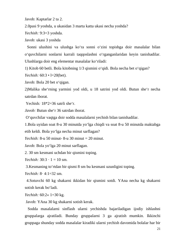 Javob: Kaptarlar 2 ta 2.
2.0pasi 9 yoshda, u ukasidan 3 marta katta ukasi necha yoshda?
Yechish: 9:3=3 yoshda.
Javob: ukasi 3 yoshda
 Sonni  ulushini  va  ulushga  ko‘ra  sonni  o‘zini  topishga  doir  masalalar  bilan
o‘quvchilarni sonlarni karrali taqqoslashni  o‘rganganlaridan keyin tanishadilar.
Ulushlarga doir eng elementar masalalar ko‘riladi:
1) Kitob 60 betli. Bola kitobning 1/3 qismini o‘qidi. Bola necha bet o‘qigan?
Yechish: 60:3 • l=20(bet).
Javob: Bola 20 bet o‘qigan.
2)Malika she‘rning yarmini yod oldi, u 18 satrini yod oldi. Butun she‘r necha
satrdan iborat.
 Yechish: 18*2=36 satrli she‘r.
Javob: Butun she‘r 36 satrdan iborat.
 O‘quvchilar vaqtga doir sodda masalalarni yechish bilan tanishadilar.
1.Bola uyidan soat 8-u 30 minutda yo‘lga chiqdi va soat 8-u 50 minutda maktabga
etib keldi. Bola yo‘lga necha minut sarflagan?
Yechish: 8-u 50 minut- 8-u 30 minut = 20 minut.
Javob: Bola yo‘lga 20 minut sarflagan.
2. 30 sm kesmani uchdan bir qismini toping.
Yechish: 30:3 · 1 = 10 sm.
 3.Kesmaning to‘rtdan bir qismi 8 sm bu kesmani uzunligini toping.
Yechish: 8· 4:1=32 sm.
 4.Sotuvchi 60 kg shakarni ikkidan bir qismini sotdi. YAna necha kg shakarni
sotish kerak bo‘ladi.
Yechish: 60:2« 1=30 kg.
 Javob: YAna 30 kg shakarni sotish kerak.
 Sodda  masalalarni  sinflash  ularni  yechishda  bajariladigan  ijodiy  ishlashni
gruppalarga  ajratiladi.  Bunday  gruppalarni  3  ga  ajratish  mumkin.  Ikkinchi
gruppaga shunday sodda masalalar kiradiki ularni yechish davomida bolalar har bir
21
