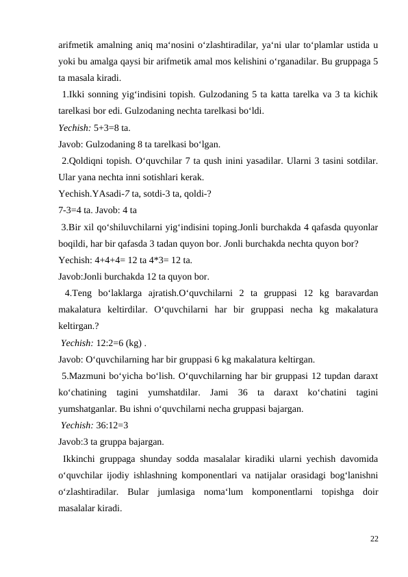 arifmetik amalning aniq ma‘nosini o‘zlashtiradilar, ya‘ni ular to‘plamlar ustida u
yoki bu amalga qaysi bir arifmetik amal mos kelishini o‘rganadilar. Bu gruppaga 5
ta masala kiradi.
 1.Ikki sonning yig‘indisini topish. Gulzodaning 5 ta katta tarelka va 3 ta kichik
tarelkasi bor edi. Gulzodaning nechta tarelkasi bo‘ldi.
Yechish: 5+3=8 ta.
Javob: Gulzodaning 8 ta tarelkasi bo‘lgan.
 2.Qoldiqni topish. O‘quvchilar 7 ta qush inini yasadilar. Ularni 3 tasini sotdilar.
Ular yana nechta inni sotishlari kerak.
Yechish.YAsadi-7 ta, sotdi-3 ta, qoldi-?
7-3=4 ta. Javob: 4 ta
 3.Bir xil qo‘shiluvchilarni yig‘indisini toping.Jonli burchakda 4 qafasda quyonlar
boqildi, har bir qafasda 3 tadan quyon bor. Jonli burchakda nechta quyon bor?
Yechish: 4+4+4= 12 ta 4*3= 12 ta.
Javob:Jonli burchakda 12 ta quyon bor.
 4.Teng  bo‘laklarga  ajratish.O‘quvchilarni  2  ta  gruppasi  12  kg  baravardan
makalatura  keltirdilar.  O‘quvchilarni  har  bir  gruppasi  necha  kg  makalatura
keltirgan.?
 Yechish: 12:2=6 (kg) .
Javob: O‘quvchilarning har bir gruppasi 6 kg makalatura keltirgan.
 5.Mazmuni bo‘yicha bo‘lish. O‘quvchilarning har bir gruppasi 12 tupdan daraxt
ko‘chatining  tagini  yumshatdilar.  Jami  36  ta  daraxt  ko‘chatini  tagini
yumshatganlar. Bu ishni o‘quvchilarni necha gruppasi bajargan.
 Yechish: 36:12=3
Javob:3 ta gruppa bajargan.
 Ikkinchi gruppaga shunday sodda masalalar kiradiki ularni yechish davomida
o‘quvchilar ijodiy ishlashning komponentlari va natijalar orasidagi bog‘lanishni
o‘zlashtiradilar.  Bular  jumlasiga  noma‘lum  komponentlarni  topishga  doir
masalalar kiradi.
22
