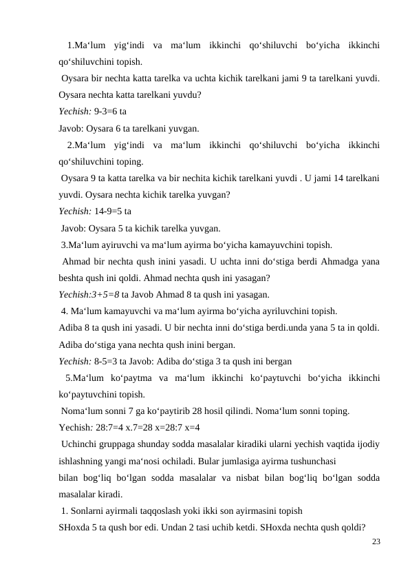  1.Ma‘lum  yig‘indi  va  ma‘lum  ikkinchi  qo‘shiluvchi  bo‘yicha  ikkinchi
qo‘shiluvchini topish.
 Oysara bir nechta katta tarelka va uchta kichik tarelkani jami 9 ta tarelkani yuvdi.
Oysara nechta katta tarelkani yuvdu?
Yechish: 9-3=6 ta
Javob: Oysara 6 ta tarelkani yuvgan.
 2.Ma‘lum  yig‘indi  va  ma‘lum  ikkinchi  qo‘shiluvchi  bo‘yicha  ikkinchi
qo‘shiluvchini toping.
 Oysara 9 ta katta tarelka va bir nechita kichik tarelkani yuvdi . U jami 14 tarelkani
yuvdi. Oysara nechta kichik tarelka yuvgan?
Yechish: 14-9=5 ta
 Javob: Oysara 5 ta kichik tarelka yuvgan.
 3.Ma‘lum ayiruvchi va ma‘lum ayirma bo‘yicha kamayuvchini topish.
 Ahmad bir nechta qush inini yasadi. U uchta inni do‘stiga berdi Ahmadga yana
beshta qush ini qoldi. Ahmad nechta qush ini yasagan?
Yechish:3+5=8 ta Javob Ahmad 8 ta qush ini yasagan.
 4. Ma‘lum kamayuvchi va ma‘lum ayirma bo‘yicha ayriluvchini topish.
Adiba 8 ta qush ini yasadi. U bir nechta inni do‘stiga berdi.unda yana 5 ta in qoldi.
Adiba do‘stiga yana nechta qush inini bergan.
Yechish: 8-5=3 ta Javob: Adiba do‘stiga 3 ta qush ini bergan
 5.Ma‘lum  ko‘paytma  va  ma‘lum  ikkinchi  ko‘paytuvchi  bo‘yicha  ikkinchi
ko‘paytuvchini topish.
 Noma‘lum sonni 7 ga ko‘paytirib 28 hosil qilindi. Noma‘lum sonni toping.
Yechish: 28:7=4 x.7=28 x=28:7 x=4
 Uchinchi gruppaga shunday sodda masalalar kiradiki ularni yechish vaqtida ijodiy
ishlashning yangi ma‘nosi ochiladi. Bular jumlasiga ayirma tushunchasi
bilan  bog‘liq  bo‘lgan  sodda  masalalar  va  nisbat  bilan  bog‘liq  bo‘lgan  sodda
masalalar kiradi.
 1. Sonlarni ayirmali taqqoslash yoki ikki son ayirmasini topish
SHoxda 5 ta qush bor edi. Undan 2 tasi uchib ketdi. SHoxda nechta qush qoldi?
23
