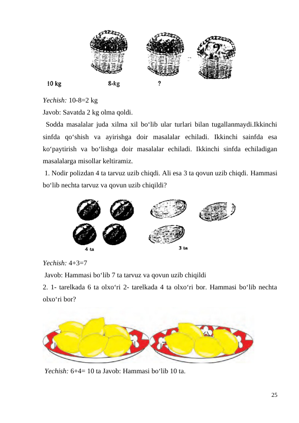 Yechish: 10-8=2 kg
Javob: Savatda 2 kg olma qoldi.
 Sodda masalalar juda xilma xil bo‘lib ular turlari bilan tugallanmaydi.Ikkinchi
sinfda  qo‘shish  va  ayirishga  doir  masalalar  echiladi.  Ikkinchi  sainfda  esa
ko‘paytirish  va  bo‘lishga  doir  masalalar  echiladi.  Ikkinchi  sinfda  echiladigan
masalalarga misollar keltiramiz.
 1. Nodir polizdan 4 ta tarvuz uzib chiqdi. Ali esa 3 ta qovun uzib chiqdi. Hammasi
bo‘lib nechta tarvuz va qovun uzib chiqildi?
Yechish: 4+3=7
 Javob: Hammasi bo‘lib 7 ta tarvuz va qovun uzib chiqildi
2. 1- tarelkada 6 ta olxo‘ri 2- tarelkada 4 ta olxo‘ri bor. Hammasi bo‘lib nechta
olxo‘ri bor?
 Yechish: 6+4= 10 ta Javob: Hammasi bo‘lib 10 ta.
25
