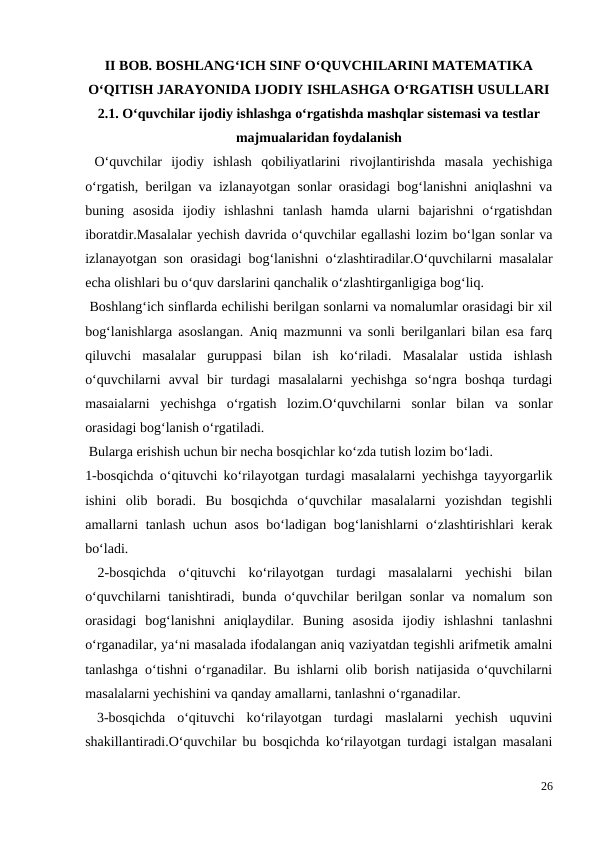 II BOB. BOSHLANG‘ICH SINF O‘QUVCHILARINI MATEMATIKA
O‘QITISH JARAYONIDA IJODIY ISHLASHGA O‘RGATISH USULLARI
2.1. O‘quvchilar ijodiy ishlashga o‘rgatishda mashqlar sistemasi va testlar
majmualaridan foydalanish
 O‘quvchilar  ijodiy  ishlash  qobiliyatlarini  rivojlantirishda  masala  yechishiga
o‘rgatish, berilgan va izlanayotgan sonlar orasidagi bog‘lanishni aniqlashni va
buning  asosida  ijodiy  ishlashni  tanlash  hamda  ularni  bajarishni  o‘rgatishdan
iboratdir.Masalalar yechish davrida o‘quvchilar egallashi lozim bo‘lgan sonlar va
izlanayotgan son orasidagi bog‘lanishni o‘zlashtiradilar.O‘quvchilarni masalalar
echa olishlari bu o‘quv darslarini qanchalik o‘zlashtirganligiga bog‘liq.
 Boshlang‘ich sinflarda echilishi berilgan sonlarni va nomalumlar orasidagi bir xil
bog‘lanishlarga asoslangan. Aniq mazmunni va sonli berilganlari bilan esa farq
qiluvchi  masalalar  guruppasi  bilan  ish  ko‘riladi.  Masalalar  ustida  ishlash
o‘quvchilarni  avval  bir  turdagi  masalalarni  yechishga  so‘ngra  boshqa  turdagi
masaialarni  yechishga  o‘rgatish  lozim.O‘quvchilarni  sonlar  bilan  va  sonlar
orasidagi bog‘lanish o‘rgatiladi.
 Bularga erishish uchun bir necha bosqichlar ko‘zda tutish lozim bo‘ladi.
1-bosqichda o‘qituvchi ko‘rilayotgan turdagi masalalarni yechishga tayyorgarlik
ishini  olib  boradi.  Bu  bosqichda  o‘quvchilar  masalalarni  yozishdan  tegishli
amallarni tanlash uchun asos  bo‘ladigan bog‘lanishlarni o‘zlashtirishlari kerak
bo‘ladi.
 2-bosqichda  o‘qituvchi  ko‘rilayotgan  turdagi  masalalarni  yechishi  bilan
o‘quvchilarni  tanishtiradi, bunda o‘quvchilar  berilgan sonlar va nomalum  son
orasidagi  bog‘lanishni  aniqlaydilar.  Buning  asosida  ijodiy  ishlashni  tanlashni
o‘rganadilar, ya‘ni masalada ifodalangan aniq vaziyatdan tegishli arifmetik amalni
tanlashga o‘tishni o‘rganadilar. Bu ishlarni olib borish natijasida o‘quvchilarni
masalalarni yechishini va qanday amallarni, tanlashni o‘rganadilar.
 3-bosqichda  o‘qituvchi  ko‘rilayotgan  turdagi  maslalarni  yechish  uquvini
shakillantiradi.O‘quvchilar bu bosqichda ko‘rilayotgan turdagi istalgan masalani
26
