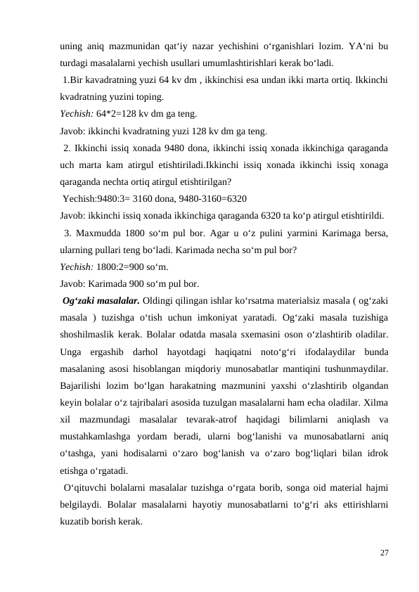 uning aniq mazmunidan qat‘iy nazar yechishini o‘rganishlari lozim. YA‘ni bu
turdagi masalalarni yechish usullari umumlashtirishlari kerak bo‘ladi.
 1.Bir kavadratning yuzi 64 kv dm , ikkinchisi esa undan ikki marta ortiq. Ikkinchi
kvadratning yuzini toping.
Yechish: 64*2=128 kv dm ga teng.
Javob: ikkinchi kvadratning yuzi 128 kv dm ga teng.
 2. Ikkinchi issiq xonada 9480 dona, ikkinchi issiq xonada ikkinchiga qaraganda
uch marta kam atirgul etishtiriladi.Ikkinchi issiq xonada ikkinchi issiq xonaga
qaraganda nechta ortiq atirgul etishtirilgan?
 Yechish:9480:3= 3160 dona, 9480-3160=6320
Javob: ikkinchi issiq xonada ikkinchiga qaraganda 6320 ta ko‘p atirgul etishtirildi.
 3. Maxmudda 1800 so‘m pul bor. Agar u o‘z pulini yarmini Karimaga bersa,
ularning pullari teng bo‘ladi. Karimada necha so‘m pul bor?
Yechish: 1800:2=900 so‘m.
Javob: Karimada 900 so‘m pul bor.
 Og‘zaki masalalar. Oldingi qilingan ishlar ko‘rsatma materialsiz masala ( og‘zaki
masala  )  tuzishga  o‘tish  uchun  imkoniyat  yaratadi.  Og‘zaki  masala  tuzishiga
shoshilmaslik kerak. Bolalar odatda masala sxemasini oson o‘zlashtirib oladilar.
Unga  ergashib  darhol  hayotdagi  haqiqatni  noto‘g‘ri  ifodalaydilar  bunda
masalaning asosi hisoblangan miqdoriy munosabatlar mantiqini tushunmaydilar.
Bajarilishi  lozim  bo‘lgan harakatning mazmunini  yaxshi  o‘zlashtirib olgandan
keyin bolalar o‘z tajribalari asosida tuzulgan masalalarni ham echa oladilar. Xilma
xil  mazmundagi  masalalar  tevarak-atrof  haqidagi  bilimlarni  aniqlash  va
mustahkamlashga  yordam  beradi,  ularni  bog‘lanishi  va  munosabatlarni  aniq
o‘tashga,  yani  hodisalarni  o‘zaro bog‘lanish  va  o‘zaro bog‘liqlari  bilan  idrok
etishga o‘rgatadi.
 O‘qituvchi bolalarni masalalar tuzishga o‘rgata borib, songa oid material hajmi
belgilaydi. Bolalar  masalalarni  hayotiy munosabatlarni  to‘g‘ri  aks  ettirishlarni
kuzatib borish kerak.
27
