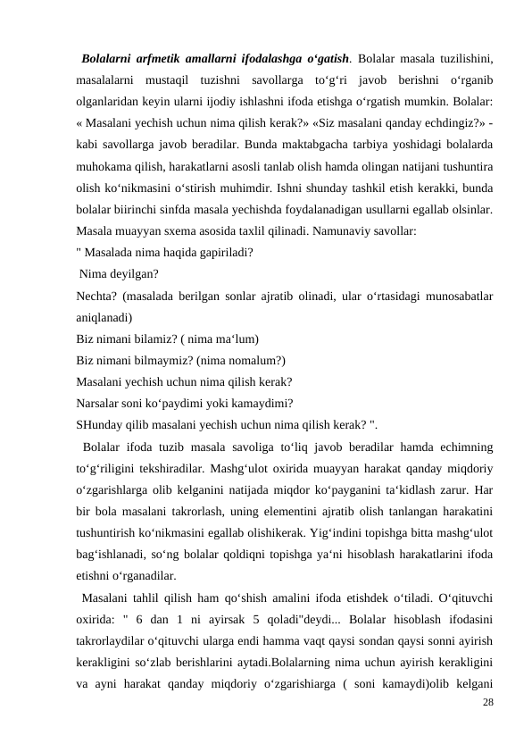  Bolalarni arfmetik amallarni ifodalashga o‘gatish.  Bolalar masala tuzilishini,
masalalarni  mustaqil  tuzishni  savollarga  to‘g‘ri  javob  berishni  o‘rganib
olganlaridan keyin ularni ijodiy ishlashni ifoda etishga o‘rgatish mumkin. Bolalar:
« Masalani yechish uchun nima qilish kerak?» «Siz masalani qanday echdingiz?» -
kabi savollarga javob beradilar. Bunda maktabgacha tarbiya yoshidagi bolalarda
muhokama qilish, harakatlarni asosli tanlab olish hamda olingan natijani tushuntira
olish ko‘nikmasini o‘stirish muhimdir. Ishni shunday tashkil etish kerakki, bunda
bolalar biirinchi sinfda masala yechishda foydalanadigan usullarni egallab olsinlar.
Masala muayyan sxema asosida taxlil qilinadi. Namunaviy savollar:
" Masalada nima haqida gapiriladi?
 Nima deyilgan?
Nechta? (masalada berilgan sonlar ajratib olinadi, ular o‘rtasidagi munosabatlar
aniqlanadi)
Biz nimani bilamiz? ( nima ma‘lum)
Biz nimani bilmaymiz? (nima nomalum?)
Masalani yechish uchun nima qilish kerak?
Narsalar soni ko‘paydimi yoki kamaydimi?
SHunday qilib masalani yechish uchun nima qilish kerak? ".
 Bolalar  ifoda tuzib masala savoliga to‘liq javob beradilar  hamda echimning
to‘g‘riligini tekshiradilar. Mashg‘ulot oxirida muayyan harakat qanday miqdoriy
o‘zgarishlarga olib kelganini natijada miqdor ko‘payganini ta‘kidlash zarur. Har
bir bola masalani takrorlash, uning elementini ajratib olish tanlangan harakatini
tushuntirish ko‘nikmasini egallab olishikerak. Yig‘indini topishga bitta mashg‘ulot
bag‘ishlanadi, so‘ng bolalar qoldiqni topishga ya‘ni hisoblash harakatlarini ifoda
etishni o‘rganadilar.
 Masalani tahlil qilish ham qo‘shish amalini ifoda etishdek o‘tiladi. O‘qituvchi
oxirida:  "  6  dan  1  ni  ayirsak  5  qoladi"deydi...  Bolalar  hisoblash  ifodasini
takrorlaydilar o‘qituvchi ularga endi hamma vaqt qaysi sondan qaysi sonni ayirish
kerakligini so‘zlab berishlarini aytadi.Bolalarning nima uchun ayirish kerakligini
va  ayni  harakat  qanday  miqdoriy  o‘zgarishiarga  (  soni  kamaydi)olib  kelgani
28
