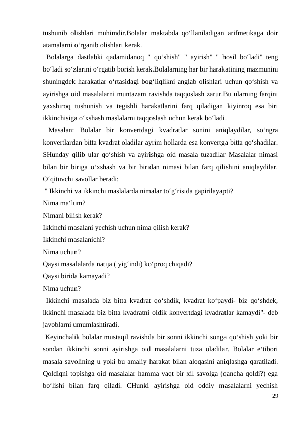 tushunib olishlari muhimdir.Bolalar maktabda qo‘llaniladigan arifmetikaga doir
atamalarni o‘rganib olishlari kerak.
 Bolalarga dastlabki qadamidanoq " qo‘shish" " ayirish" " hosil bo‘ladi" teng
bo‘ladi so‘zlarini o‘rgatib borish kerak.Bolalarning har bir harakatining mazmunini
shuningdek harakatlar o‘rtasidagi bog‘liqlikni anglab olishlari uchun qo‘shish va
ayirishga oid masalalarni muntazam ravishda taqqoslash zarur.Bu ularning farqini
yaxshiroq  tushunish  va  tegishli  harakatlarini  farq  qiladigan  kiyinroq  esa  biri
ikkinchisiga o‘xshash maslalarni taqqoslash uchun kerak bo‘ladi.
 Masalan:  Bolalar  bir  konvertdagi  kvadratlar  sonini  aniqlaydilar,  so‘ngra
konvertlardan bitta kvadrat oladilar ayrim hollarda esa konvertga bitta qo‘shadilar.
SHunday qilib ular qo‘shish va ayirishga oid masala tuzadilar Masalalar nimasi
bilan bir biriga o‘xshash va bir biridan nimasi bilan farq qilishini aniqlaydilar.
O‘qituvchi savollar beradi:
 " Ikkinchi va ikkinchi maslalarda nimalar to‘g‘risida gapirilayapti?
Nima ma‘lum?
Nimani bilish kerak?
Ikkinchi masalani yechish uchun nima qilish kerak?
Ikkinchi masalanichi?
Nima uchun?
Qaysi masalalarda natija ( yig‘indi) ko‘proq chiqadi?
Qaysi birida kamayadi?
Nima uchun?
 Ikkinchi masalada biz bitta kvadrat qo‘shdik, kvadrat ko‘paydi- biz qo‘shdek,
ikkinchi masalada biz bitta kvadratni oldik konvertdagi kvadratlar kamaydi"- deb
javoblarni umumlashtiradi.
 Keyinchalik bolalar mustaqil ravishda bir sonni ikkinchi songa qo‘shish yoki bir
sondan ikkinchi sonni ayirishga oid masalalarni tuza oladilar. Bolalar e‘tibori
masala savolining u yoki bu amaliy harakat bilan aloqasini aniqlashga qaratiladi.
Qoldiqni topishga oid masalalar hamma vaqt bir xil savolga (qancha qoldi?) ega
bo‘lishi  bilan  farq  qiladi.  CHunki  ayirishga  oid  oddiy  masalalarni  yechish
29
